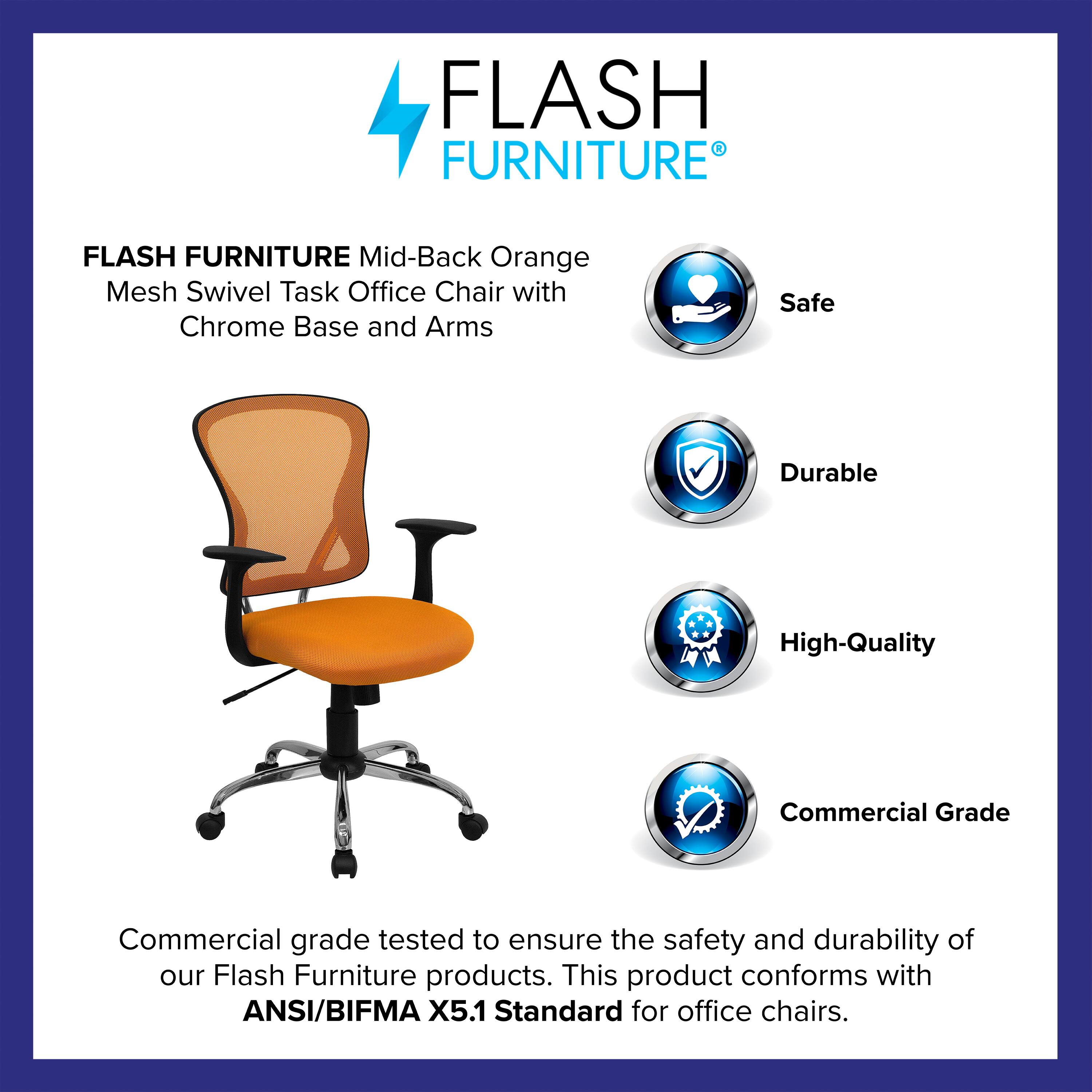 FLASH FURNITURE  
Mid-Back Orange Mesh Swivel Task Office Chair with Chrome Base and Arms  

Safe  
Durable  
High-Quality  
Commercial Grade  

Commercial grade tested to ensure the safety and durability of our Flash Furniture products. This product conforms with ANSI/BIFMA X5.1 Standard for office chairs.