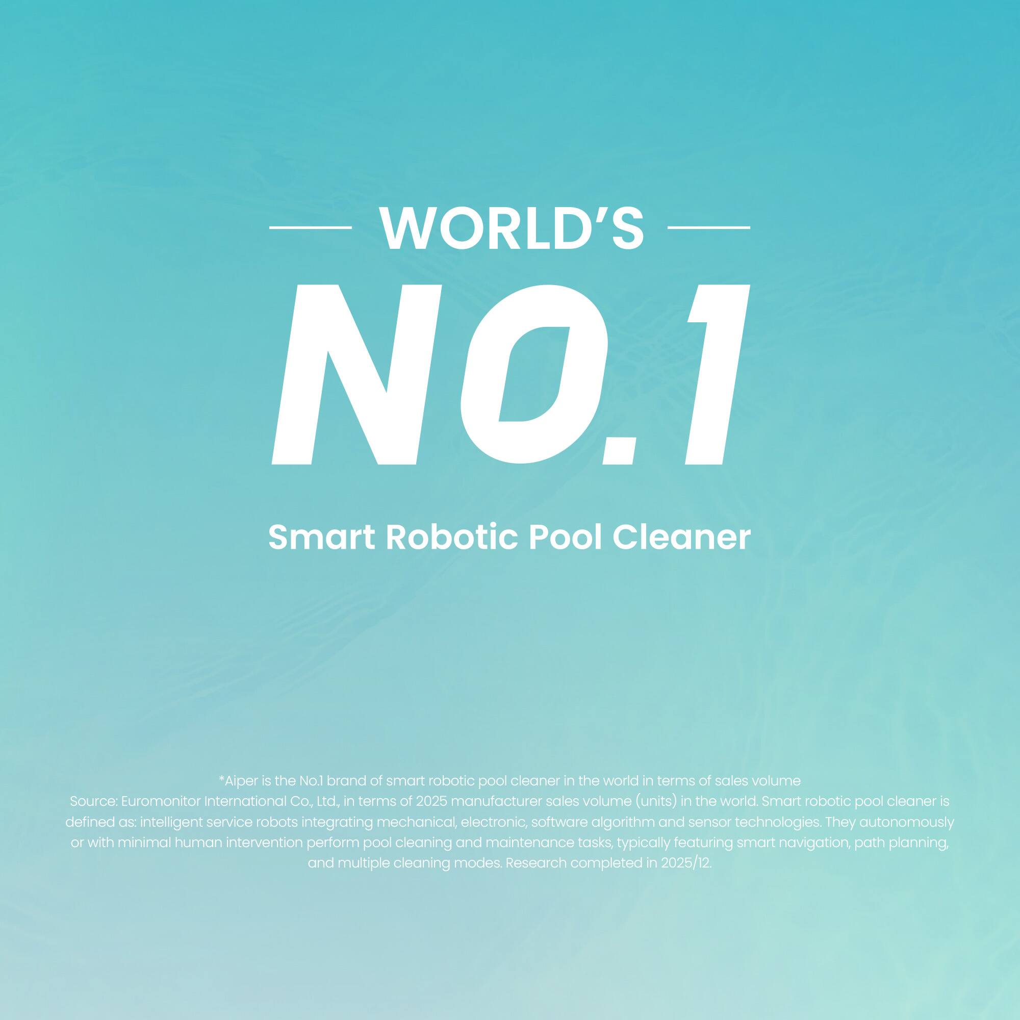 WORLD'S NO.1 Smart Robotic Pool Cleaner

"Aiper is the No.1 brand of smart robotic pool cleaner in the world in terms of sales volume. Source: Euromonitor International Co. Ltd, in terms of 2025 manufacturer sales volume (units) in the world. Smart robotic pool cleaner is defined as: intelligent service robots integrating mechanical, electronic, software algorithm and sensor technologies. They autonomously or with minimal human intervention perform pool cleaning and maintenance tasks, typically featuring smart navigation, path planning, and multiple cleaning modes. Research completed in 2025/12."
