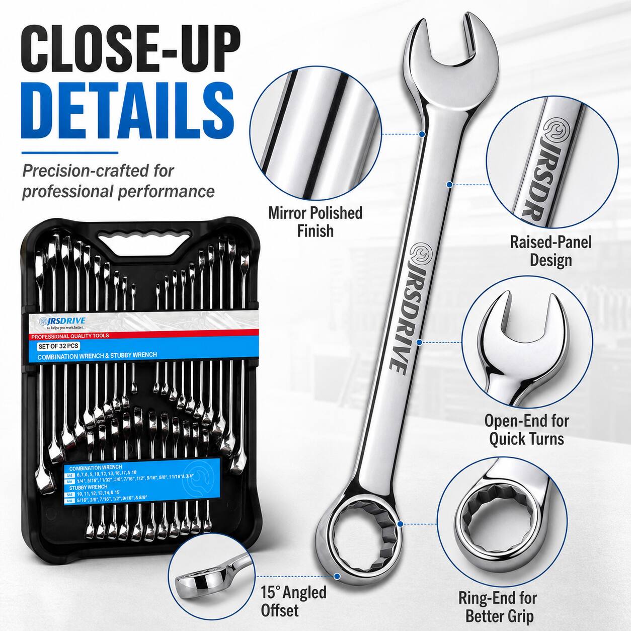 CLOSE-UP DETAILS  
Precision-crafted for professional performance  
Mirror Polished Finish  
IRSDRIVE RSDRIVE  
PROFESSIONAL QUALITY TOOL SET OF 32PCS  
COMBINATION WRENCH & STUBBY WRENCH  
Raised-Panel Design  
Open-End for Quick Turns  
15° Angled Offset Ring-End for Better Grip
