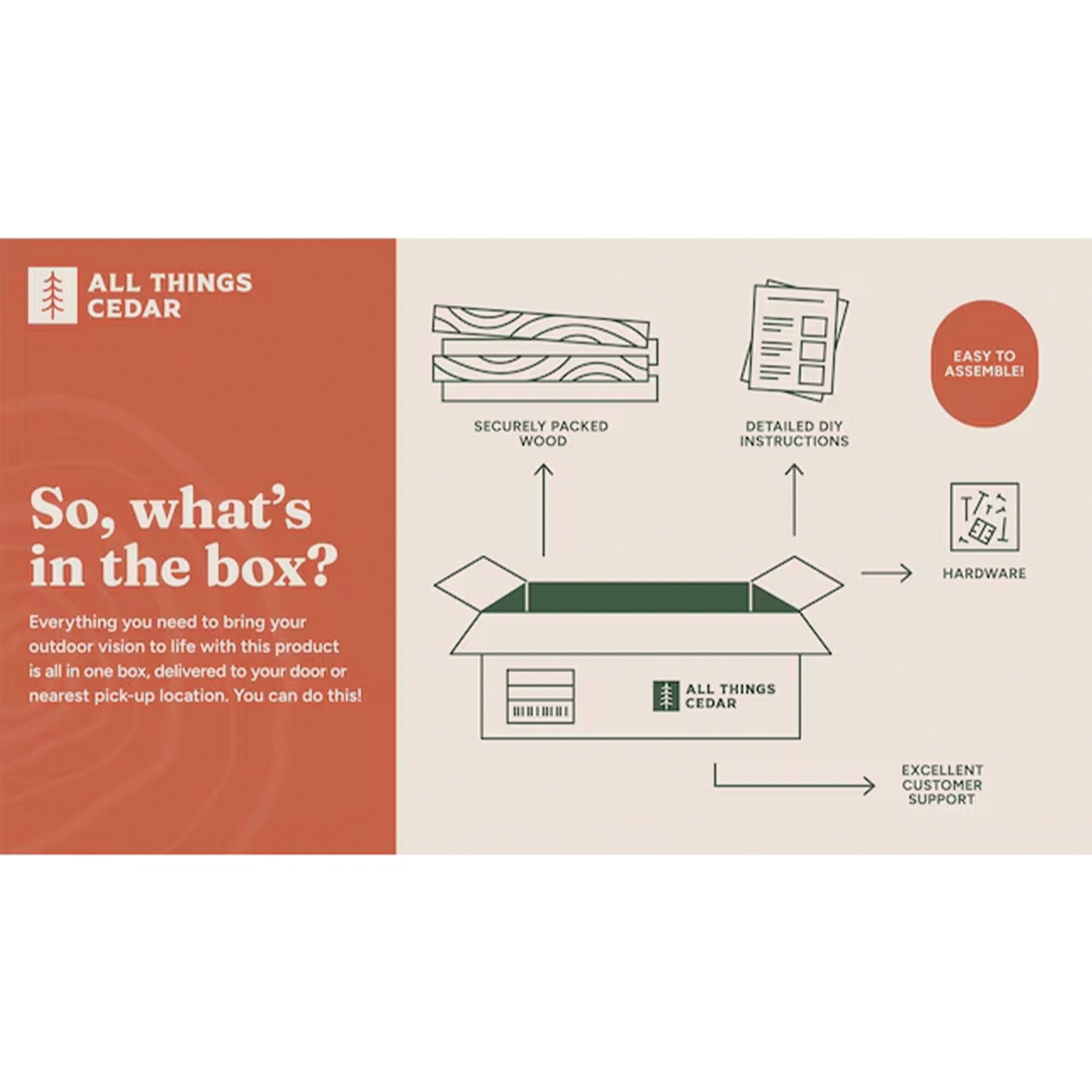 ALL THINGS CEDAR  
EASY TO ASSEMBLE!  
SECURELY PACKED WOOD  
DETAILED DIY INSTRUCTIONS  

So, what's in the box?  
Everything you need to bring your outdoor vision to life with this product is all in one box, delivered to your door or nearest pick-up location. You can do this!  

ALL THINGS CEDAR  
HARDWARE  
EXCELLENT CUSTOMER SUPPORT