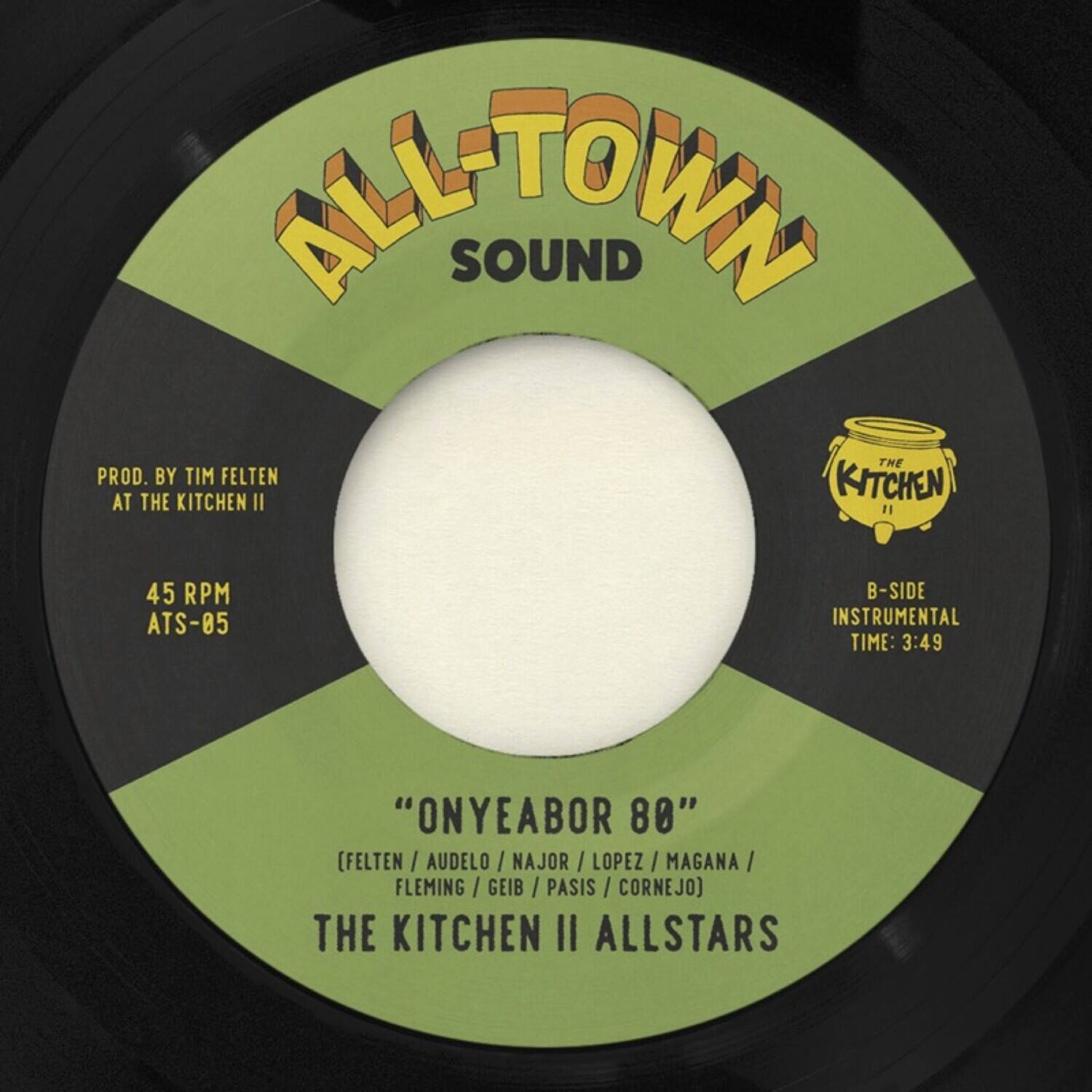 ALL-TOWN SOUND

PROD. BY TIM FELTEN AT THE KITCHEN II

45 RPM ATS-05

"ONYEABOR 80" (FELTEN / AUDELO / NAJOR / LOPEZ / MAGANA / FLEMING / GEIB / PASIS / CORNEJO)

THE KITCHEN II ALLSTARS

B-SIDE INSTRUMENTAL TIME: 3:49
