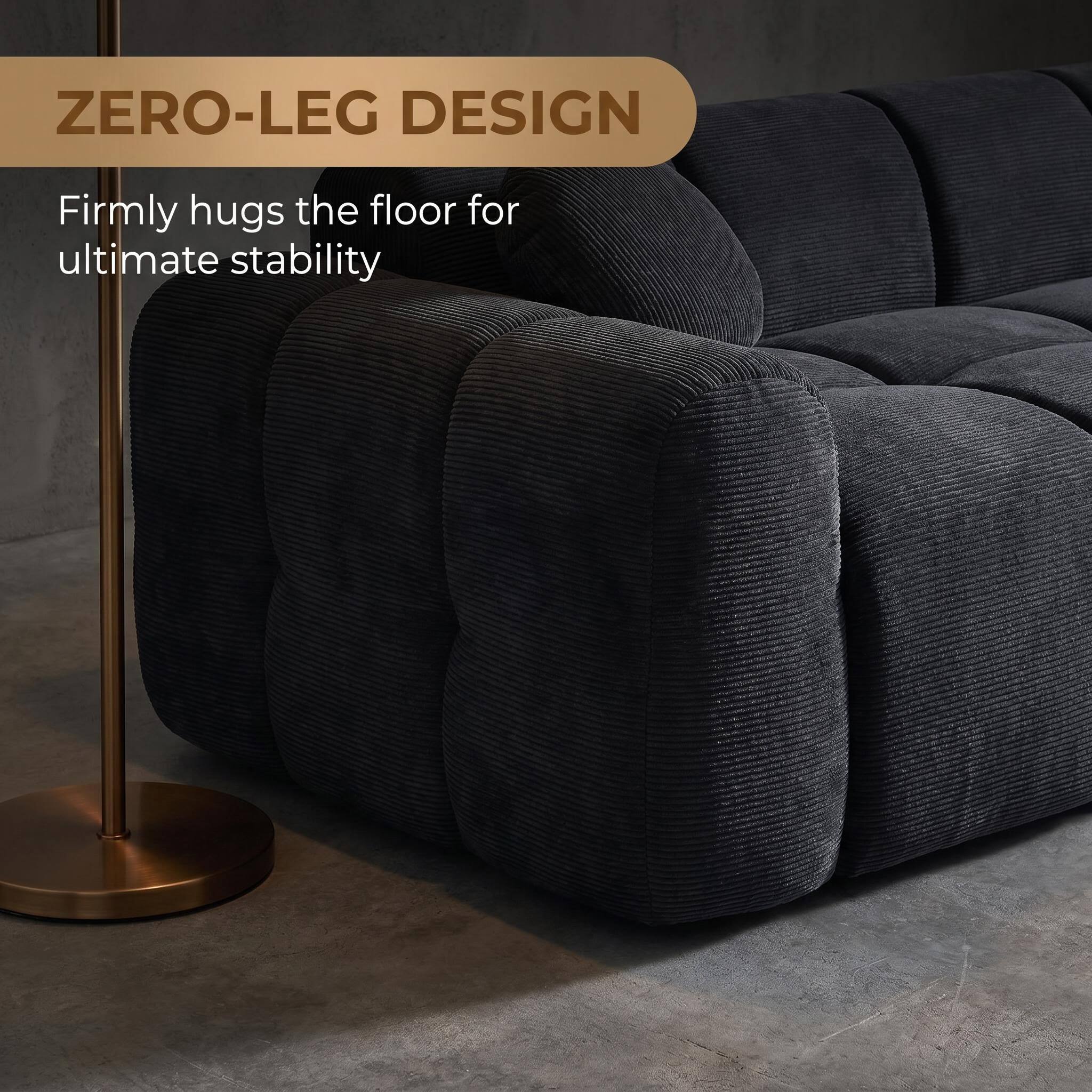 ZERO-LEG DESIGN  
Firmly hugs the floor for ultimate stability