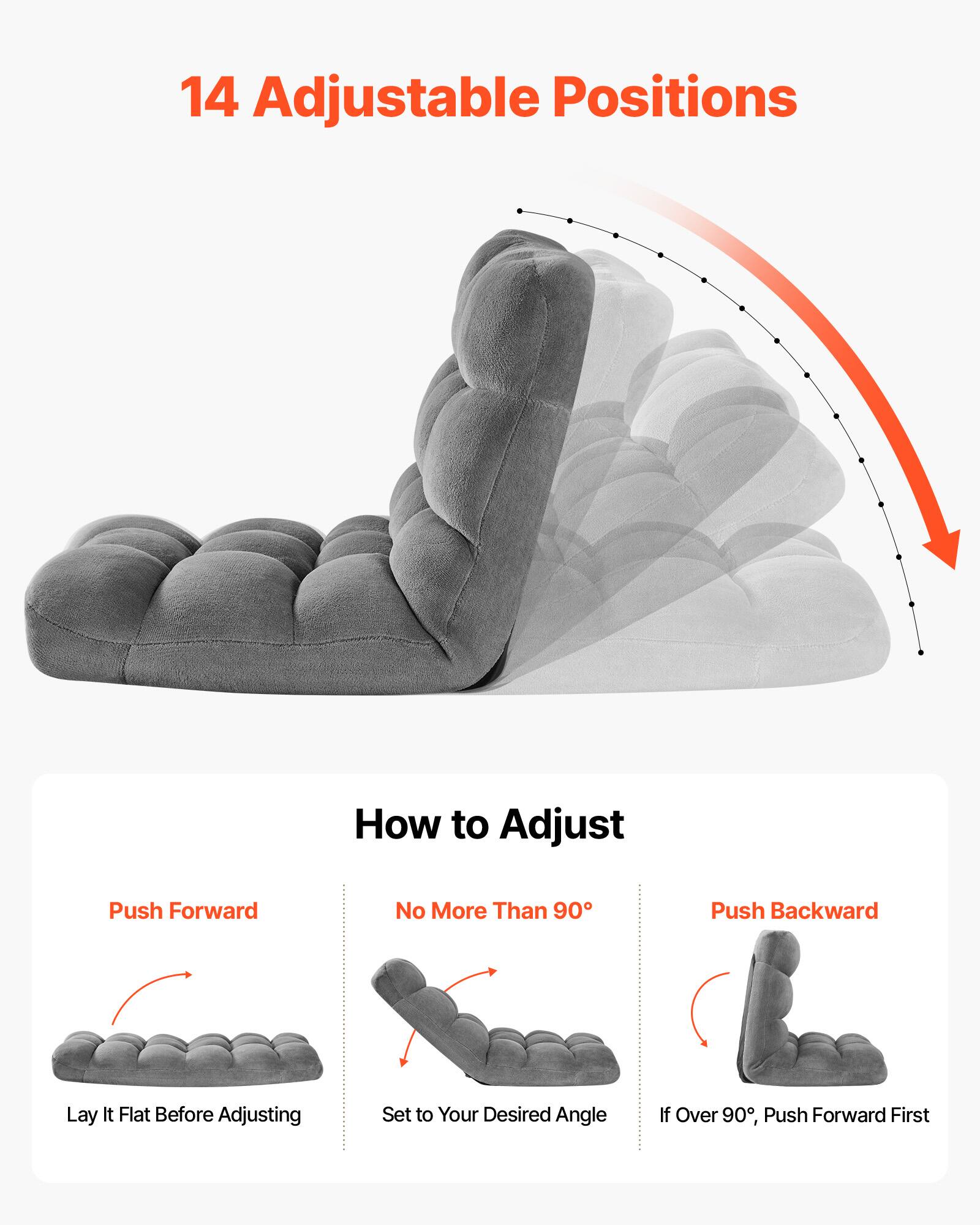 14 Adjustable Positions

How to Adjust

Push Forward
Lay It Flat Before Adjusting

No More Than 90°
Set to Your Desired Angle

Push Backward
If Over 90°, Push Forward First