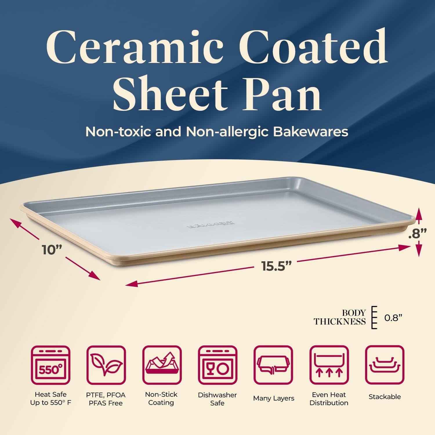 Ceramic Coated Sheet Pan  
Non-toxic and Non-allergic Bakewares  

10" L x 15.5" W x 0.8" H  
BODY THICKNESS 0.8"  

- Heat Safe Up to 550°F  
- PTFE, PFOA, PFAS Free  
- Non-Stick Coating  
- Dishwasher Safe  
- Many Layers  
- Even Heat Distribution  
- Stackable  

550°  
Heat Safe Up to 550°F  
PTFE, PFOA, PFAS Free  
Non-Stick Coating  
Dishwasher Safe  
Many Layers  
Even Heat Distribution  
Stackable