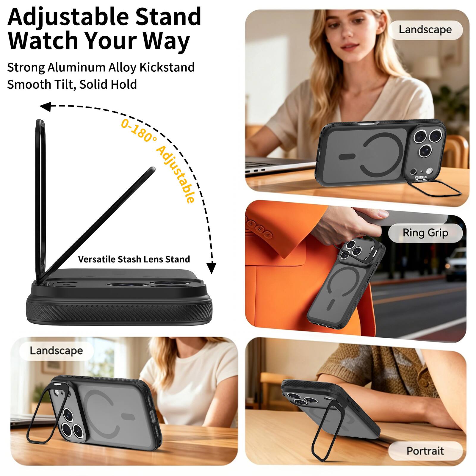 Adjustable Stand Watch Your Way  
Strong Aluminum Alloy Kickstand  
Smooth Tilt, Solid Hold  
0-180° Adjustable  
Versatile Stash Lens Stand  
Landscape  
Ring Grip  
Landscape  
Portrait
