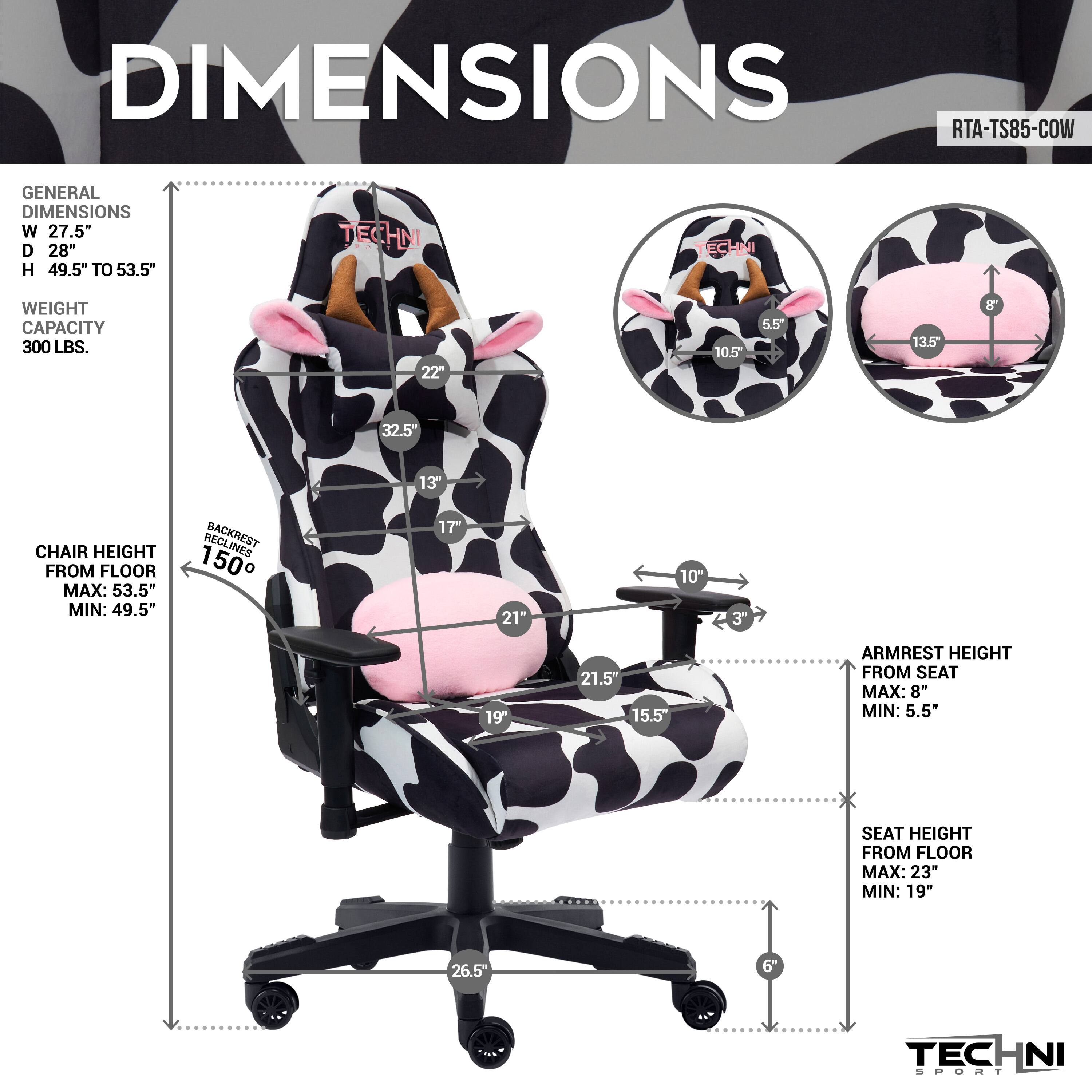 DIMENSIONS RTA-TS85-COW
GENERAL DIMENSIONS
W 27.5" D 28" H 49.5" TO 53.5"
WEIGHT CAPACITY 300 LBS.

CHAIR HEIGHT FROM FLOOR
MAX: 53.5" MIN: 49.5"

BACKREST 150
17" 21" 10" 3" 19" 21.5" 15.5"

ARMREST HEIGHT FROM SEAT
MAX: 8" MIN: 5.5"

SEAT HEIGHT FROM FLOOR
MAX: 23" MIN: 19"

22" 10.5 5.5 13.5 32.5" 13" 26.5" 6"
