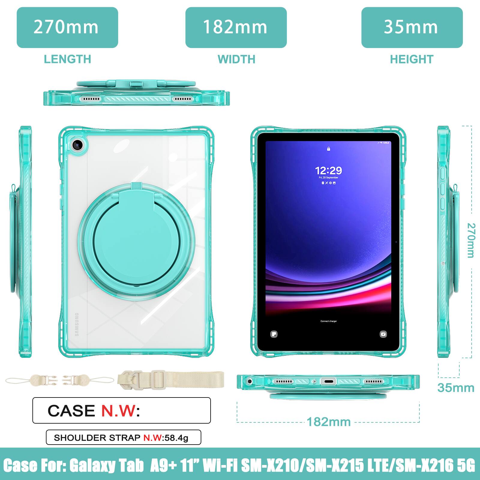 270mm 182mm 35mm  
LENGTH WIDTH HEIGHT  
12:29  
270mm SAMSUNG  
35mm CASE N.W: SHOULDER STRAP N.W:58.4g  
182mm  
Case For: Galaxy Tab A9+ 11" Wi-Fi SM-X210/SM-X215 LTE/SM-X216 5G