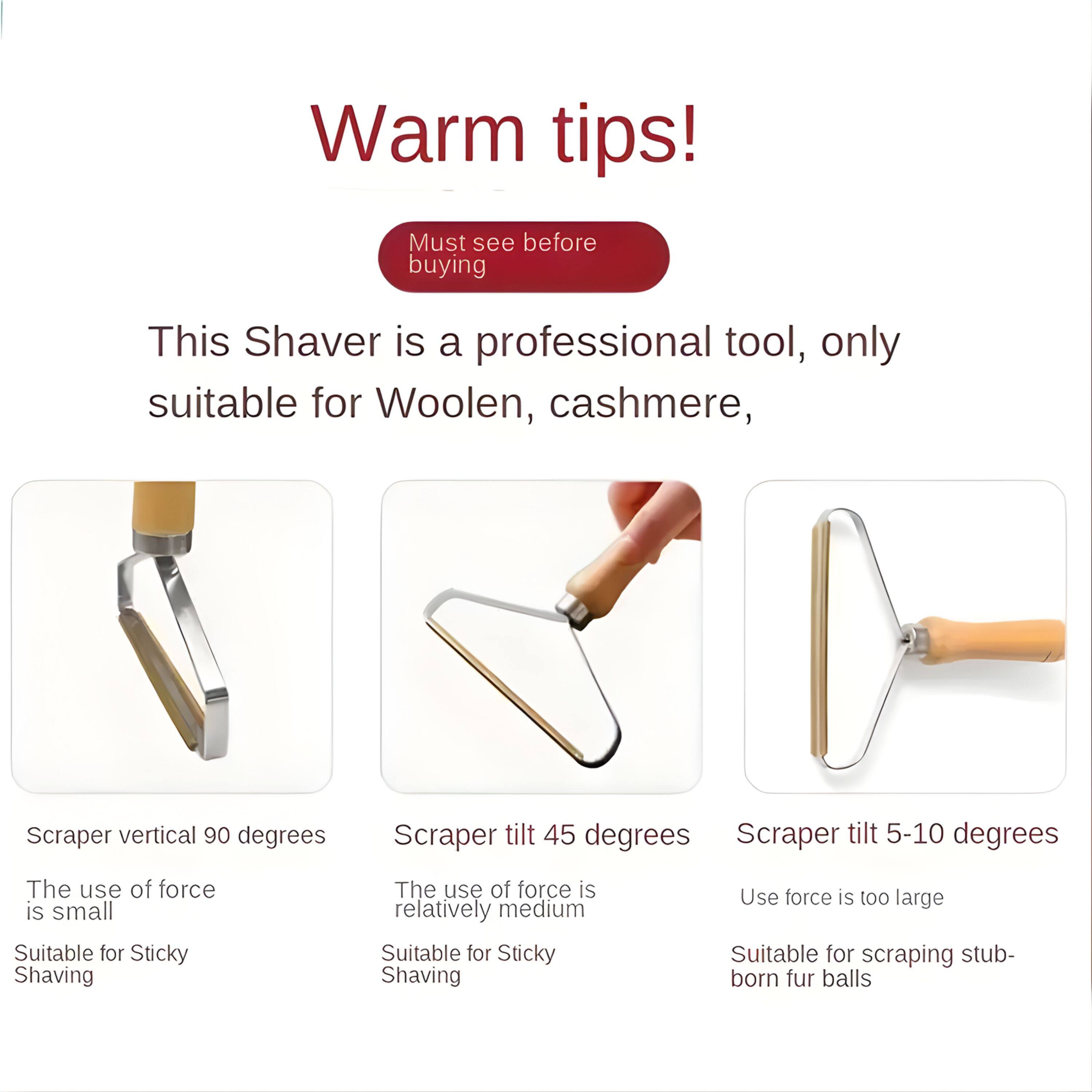 Warm tips!  
Must see before buying  

This Shaver is a professional tool, only suitable for Woolen, cashmere,  

Scraper vertical 90 degrees  
The use of force is small  
Suitable for Sticky Shaving  

Scraper tilt 45 degrees  
The use of force is relatively medium  
Suitable for Sticky Shaving  

Scraper tilt 5-10 degrees  
Use force is too large  
Suitable for scraping stubborn fur balls