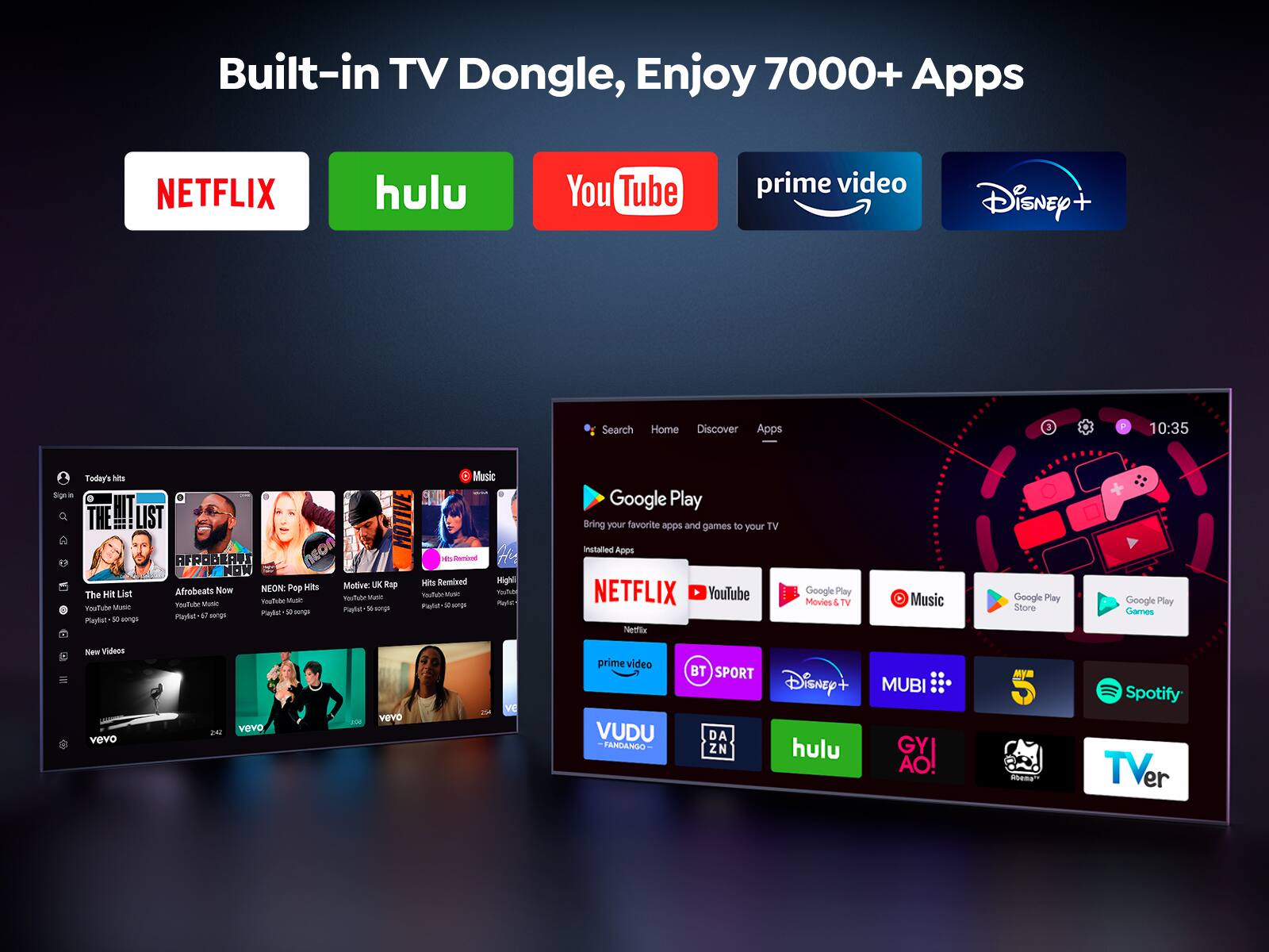 Built-in TV Dongle, Enjoy 7000+ Apps
NETFLIX hulu YouTube prime video Disney+
Google Play
Bring your favorite apps and games to your TV
Installed Apps
NETFLIX YouTube Movies & TV Music Google Play Store Google Pay prime video VUDU FANDANGO BT SPORT Disney+ hulu MUBI GYAO! Spotify TVer
Search Home Discover Apps
Today's Hits
The Hit List
Afrobeats Now
NEON: Pop Hits
Motive: UK Rap
Hits Remixed
Highlife
New Videos
vevo