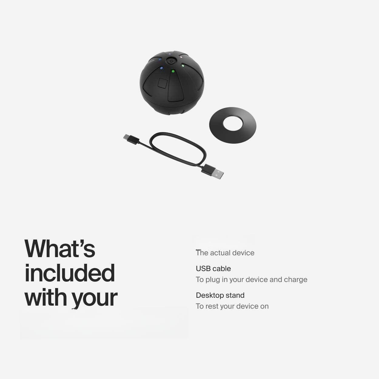 What's included with your

- The actual device
- USB cable
  - To plug in your device and charge
- Desktop stand
  - To rest your device on