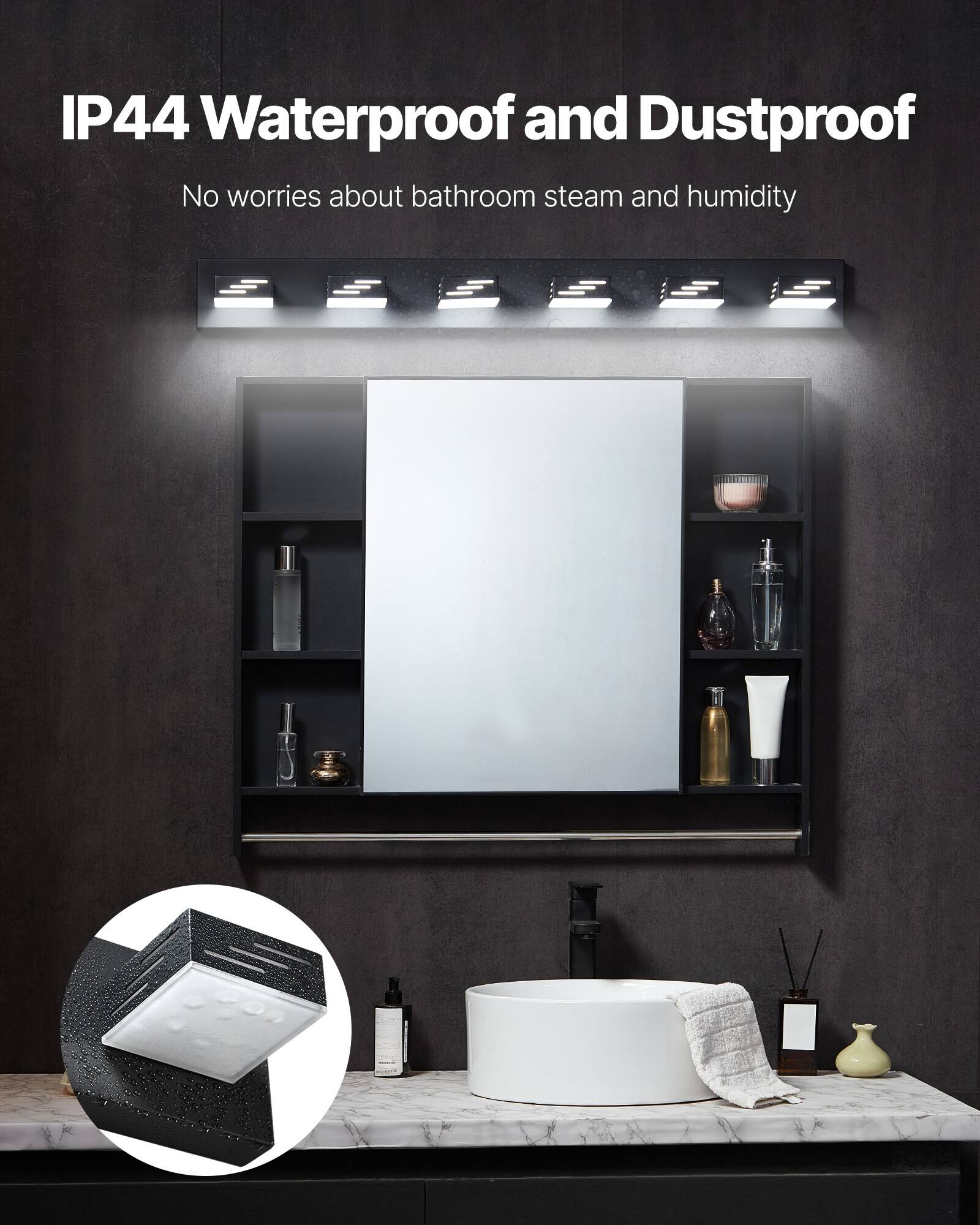 IP44 Waterproof and Dustproof
No worries about bathroom steam and humidity