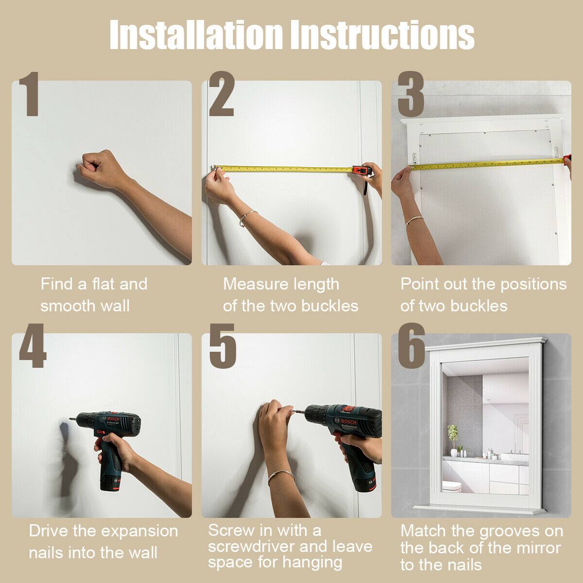 1. Find a flat and smooth wall  
2. Measure the length of the two buckles  
3. Point out the positions of the two buckles  
4. Drive the expansion nails into the wall  
5. Screw in with a screwdriver and leave space for hanging  
6. Match the grooves on the back of the mirror to the nails
