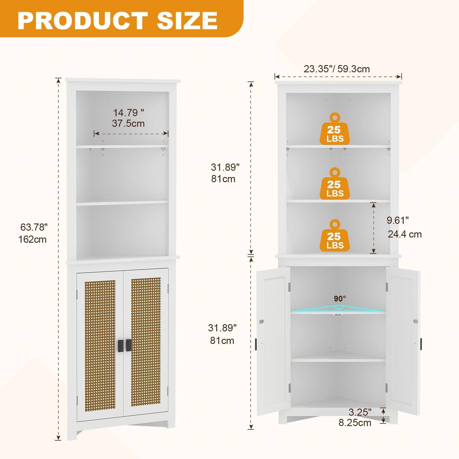 PRODUCT SIZE

- 23.35" / 59.3cm
- 14.79" / 37.5cm
- 63.78" / 162cm
- 31.89" / 81cm
- 9.61" / 24.4cm
- 25 LBS
- 25 LBS
- 25 LBS
- 3.25" / 8.25cm
- 90°