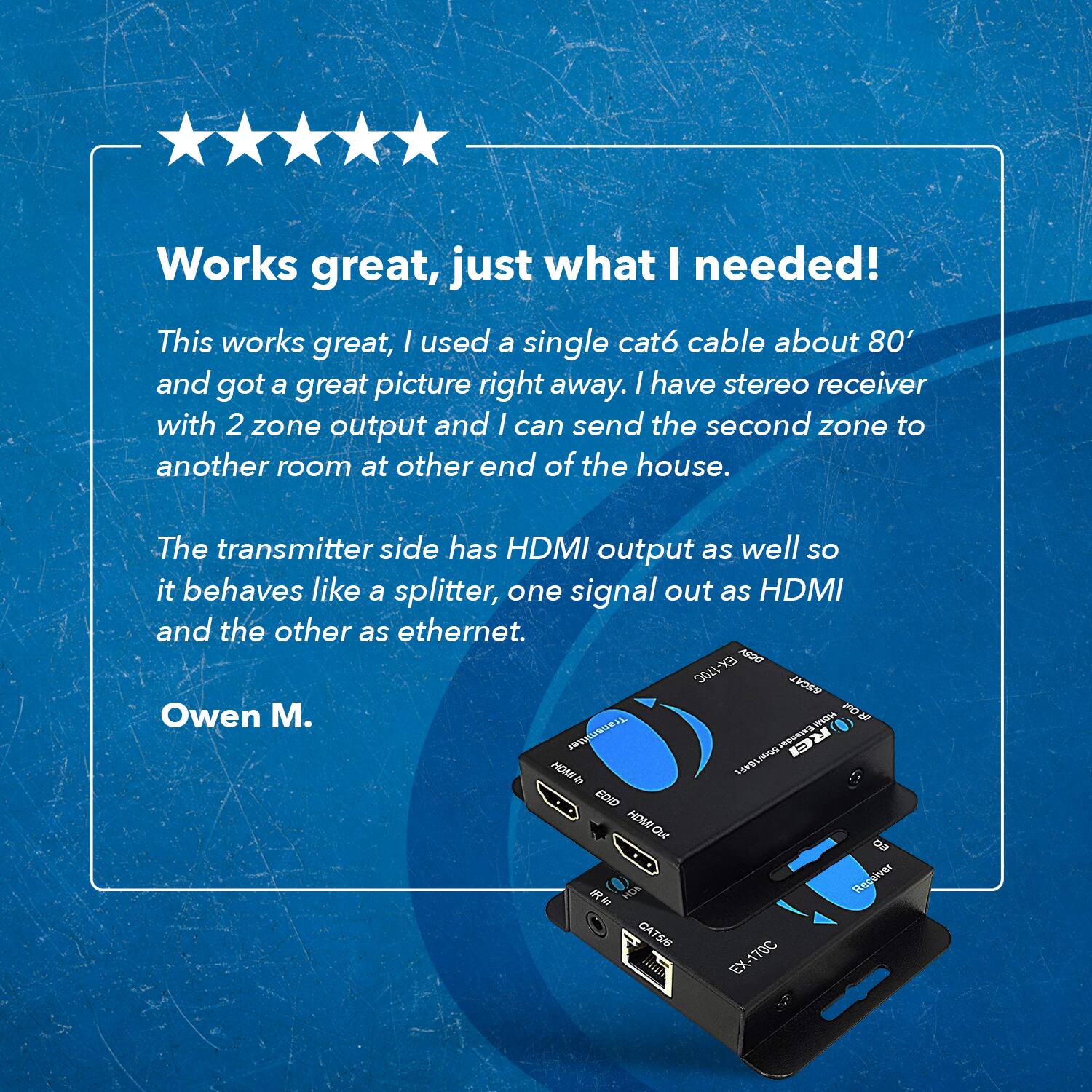 Works great, just what I needed! This works great, I used a single cat6 cable about 80' and got a great picture right away. I have a stereo receiver with 2 zone output and I can send the second zone to another room at the other end of the house. The transmitter side has HDMI output as well so it behaves like a splitter, one signal out as HDMI and the other as ethernet. 

Owen M.