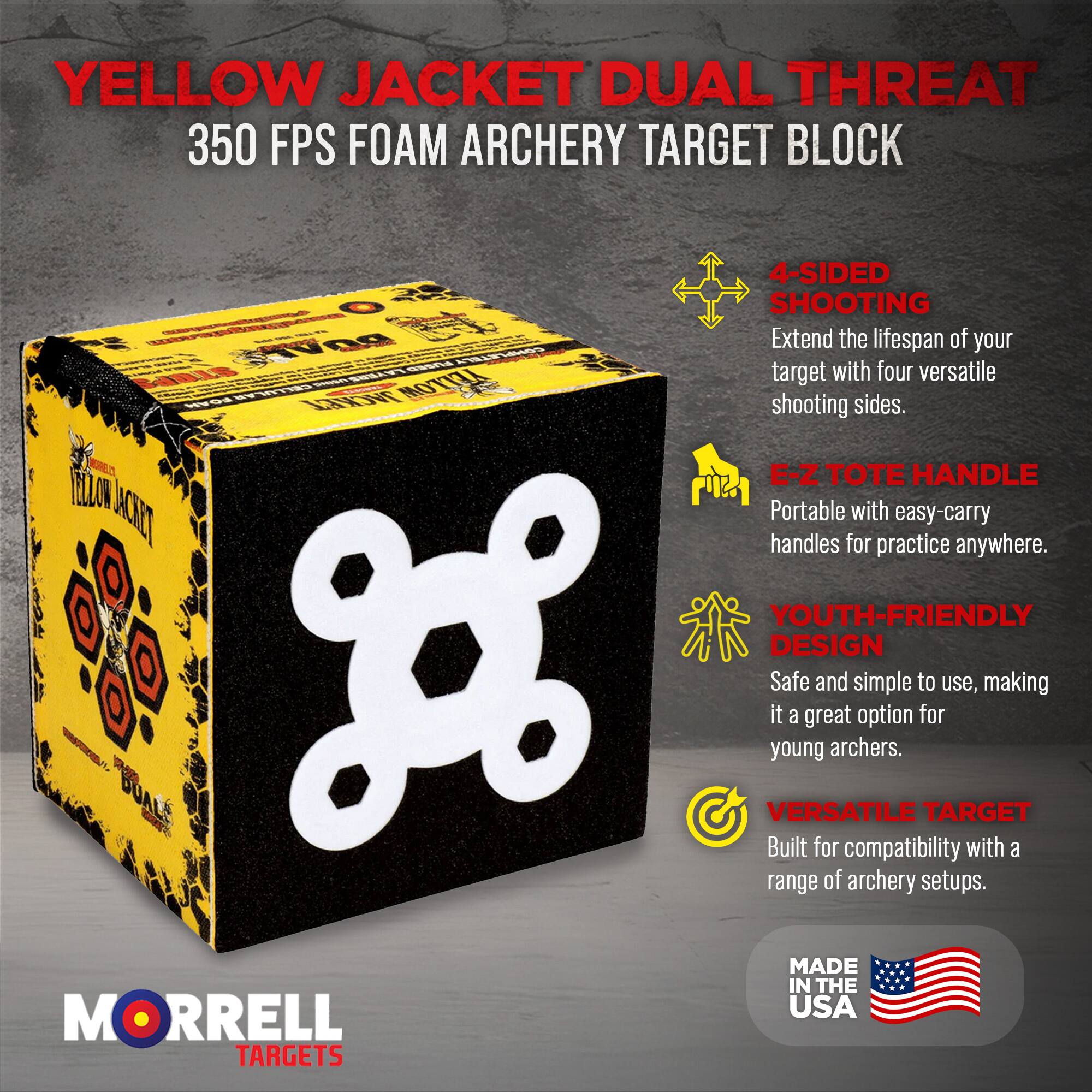 YELLOW JACKET DUAL THREAT  
350 FPS FOAM ARCHERY TARGET BLOCK  

- 4-SIDED SHOOTING  
Extend the lifespan of your target with four versatile shooting sides.  

- E-Z TOTE HANDLE  
Portable with easy-carry handles for practice anywhere.  

- YOUTH-FRIENDLY DESIGN  
Safe and simple to use, making it a great option for young archers.  

- VERSATILE TARGET  
Built for compatibility with a range of archery setups.  

MORRELL TARGETS  
MADE IN THE USA