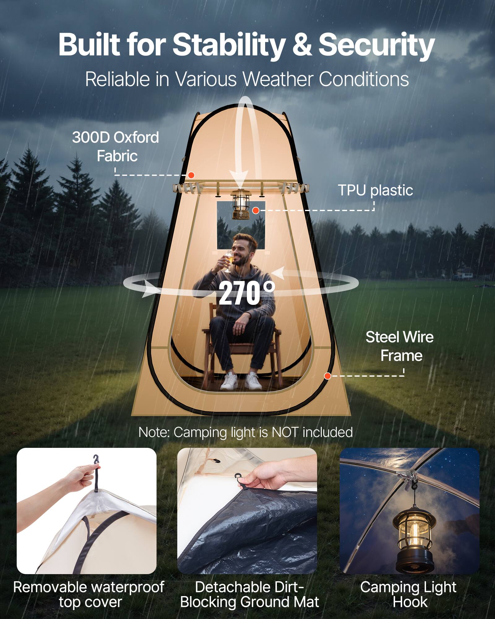 Built for Stability & Security  
Reliable in Various Weather Conditions  

300D Oxford Fabric  
TPU plastic  
270°  
Steel Wire Frame  

Note: Camping light is NOT included  

Removable waterproof top cover  
Detachable Dirt-Blocking Ground Mat  
Camping Light Hook