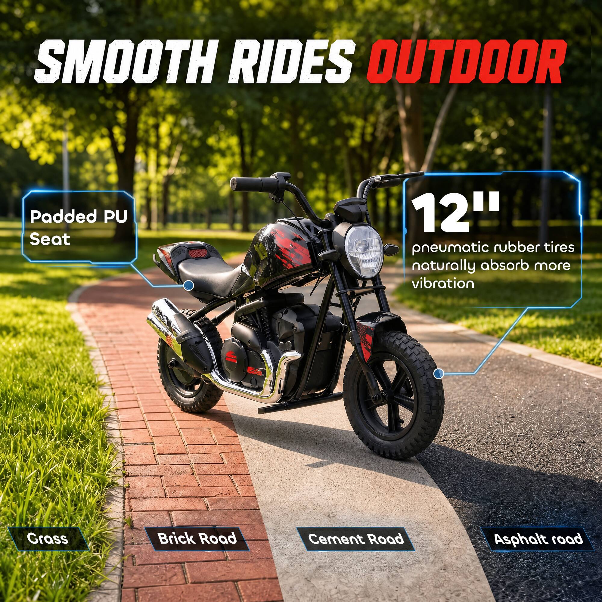 SMOOTH RIDES OUTDOOR

Padded PU Seat

12" pneumatic rubber tires naturally absorb more vibration

Grass
Brick Road
Cement Road
Asphalt road