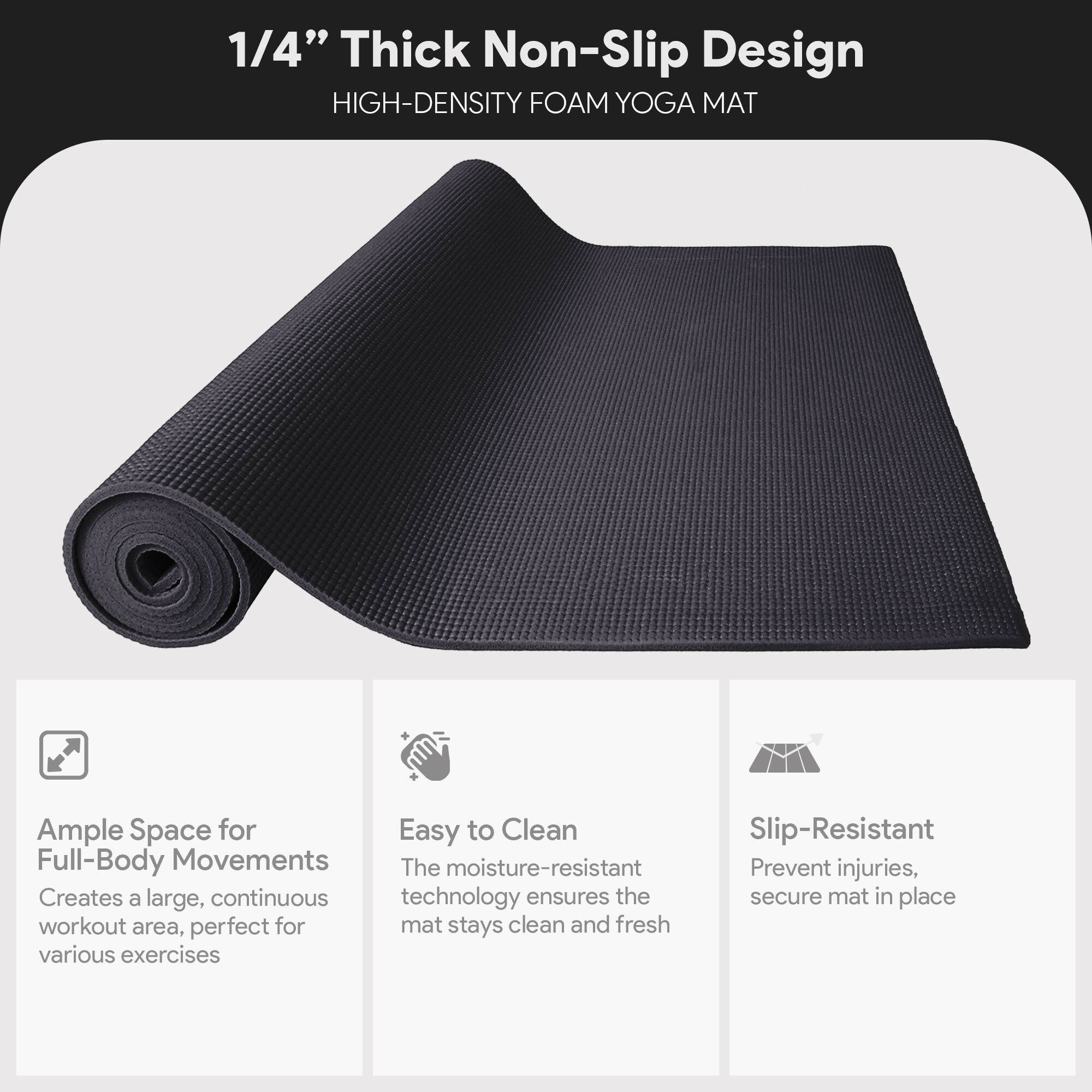 1/4" Thick Non-Slip Design  
HIGH-DENSITY FOAM YOGA MAT  

Ample Space for Full-Body Movements  
Creates a large, continuous workout area, perfect for various exercises  

Easy to Clean  
The moisture-resistant technology ensures the mat stays clean and fresh  

Slip-Resistant  
Prevent injuries, secure mat in place