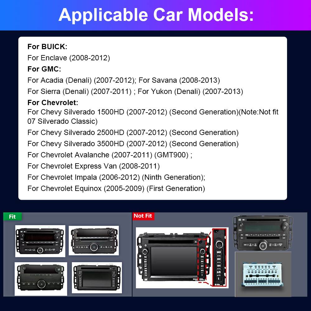 Applicable Car Models:

For BUICK:
- Enclave (2008-2012)

For GMC:
- Acadia (Denali) (2007-2012)
- Savana (2008-2013)
- Sierra (Denali) (2007-2011)
- Yukon (Denali) (2007-2013)

For Chevrolet:
- Chevy Silverado 1500HD (2007-2012) (Second Generation) (Note: Not fit 07 Silverado Classic)
- Chevy Silverado 2500HD (2007-2012) (Second Generation)
- Chevy Silverado 3500HD (2007-2012) (Second Generation)
- Chevrolet Avalanche (2007-2011) (GMT900)
- Chevrolet Express Van (2008-2011)
- Chevrolet Impala (2006-2012) (Ninth Generation)
- Chevrolet Equinox (2005-2009) (First Generation