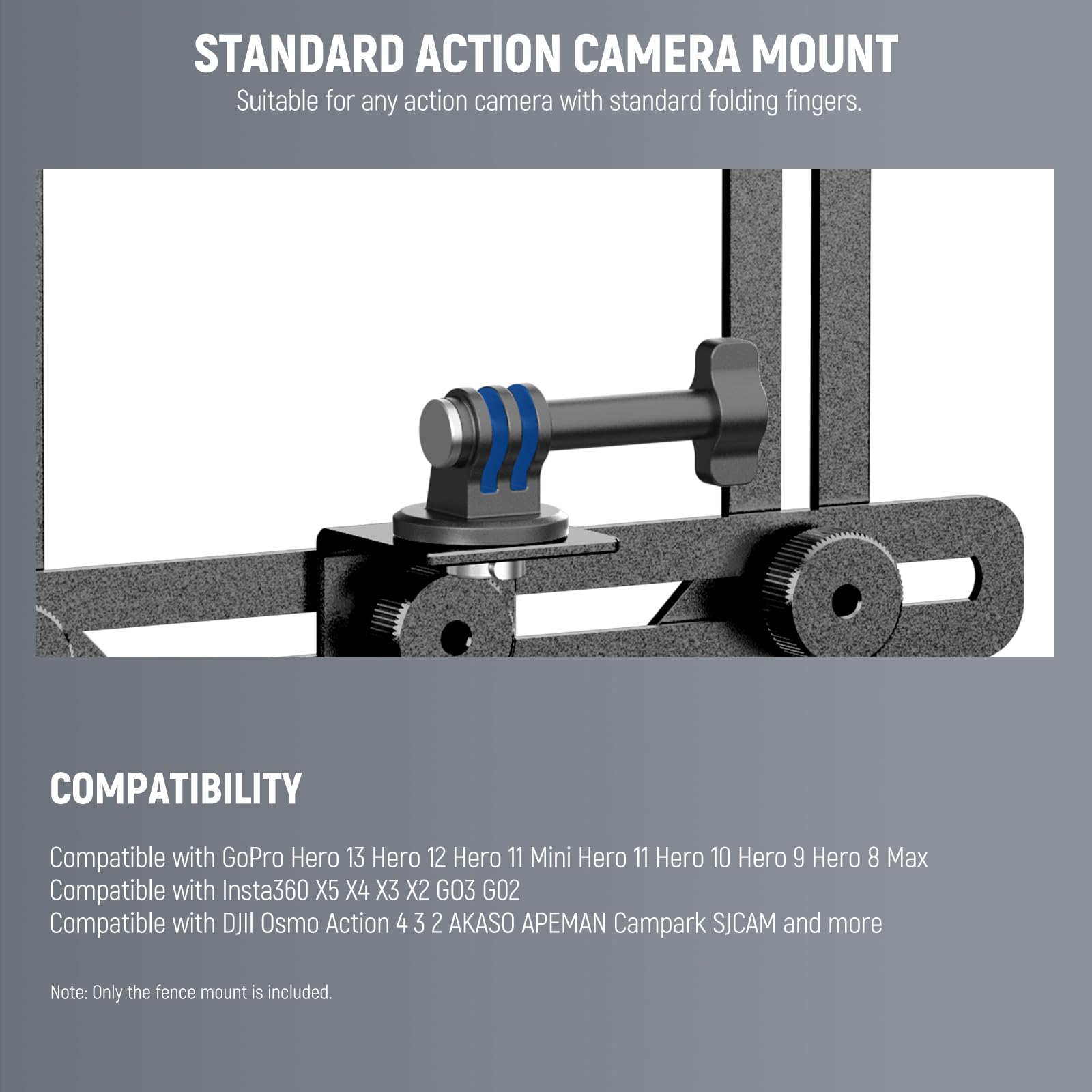 STANDARD ACTION CAMERA MOUNT  
Suitable for any action camera with standard folding fingers.

COMPATIBILITY  
Compatible with GoPro Hero 13 Hero 12 Hero 11 Mini Hero 11 Hero 10 Hero 9 Hero 8 Max  
Compatible with Insta360 X5 X4 X3 X2 GO3 GO2  
Compatible with DJI Osmo Action 4 3 2 AKASO APEMAN Campark SJCAM and more  

Note: Only the fence mount is included.