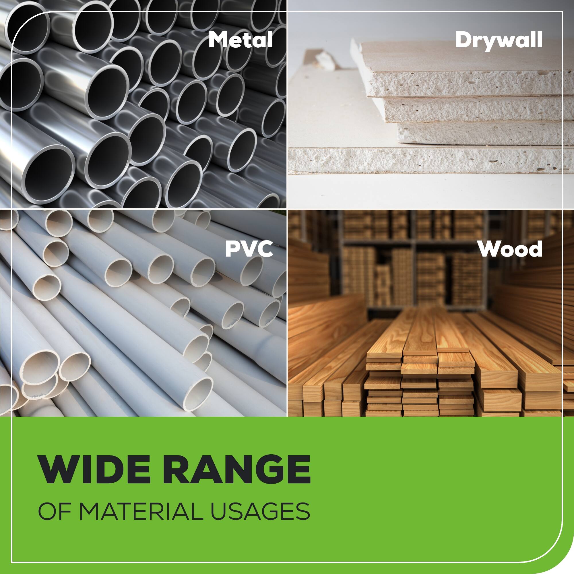Metal  
Drywall  
PVC  
Wood  

WIDE RANGE OF MATERIAL USAGES