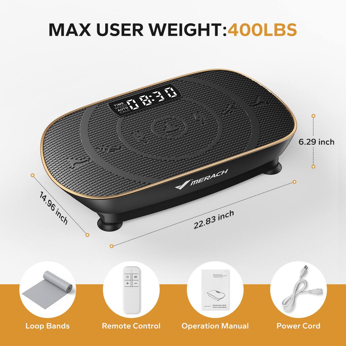 MAX USER WEIGHT: 400LBS

TIME SPEED AUTO 08:30

6.29 inch
14.96 inch
22.83 inch

Loop Bands
Remote Control
Operation Manual
Power Cord