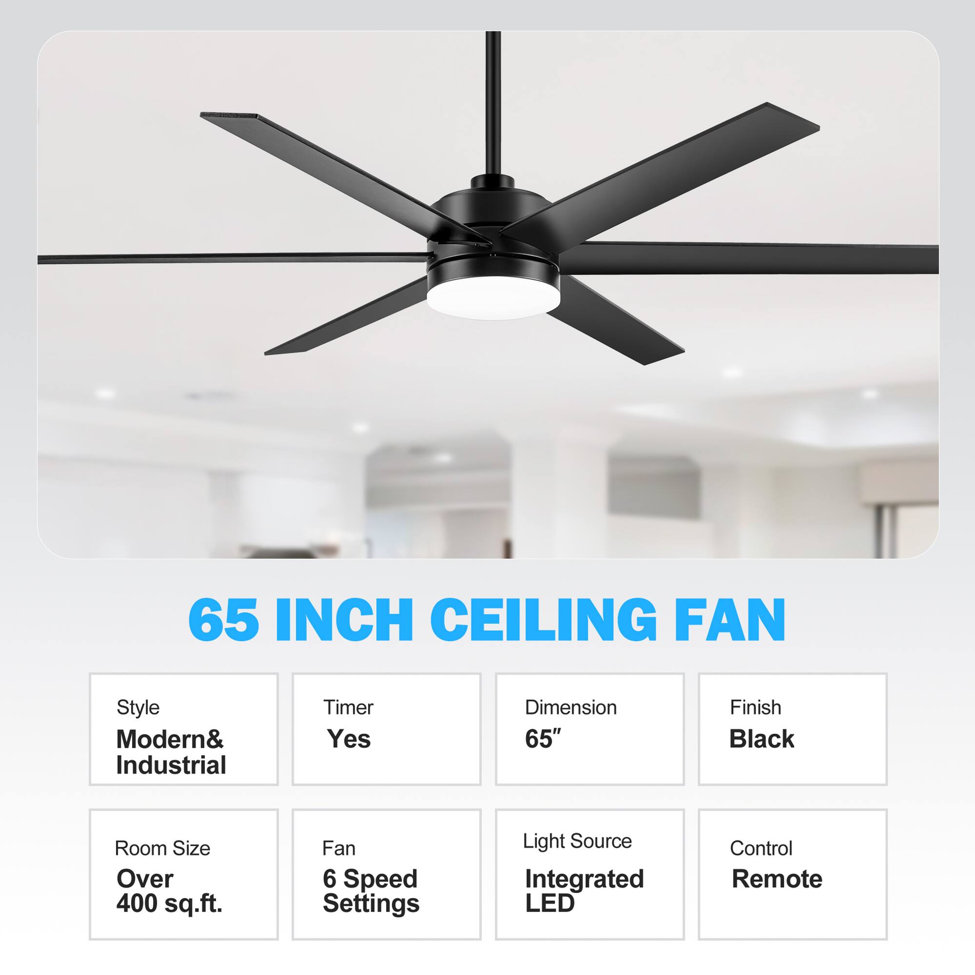 65 INCH CEILING FAN
Style: Modern& Industrial
Timer: Yes
Dimension: 65"
Finish: Black
Room Size: Over 400 sq.ft.
Fan: 6 Speed Settings
Light Source: Integrated LED
Control: Remote