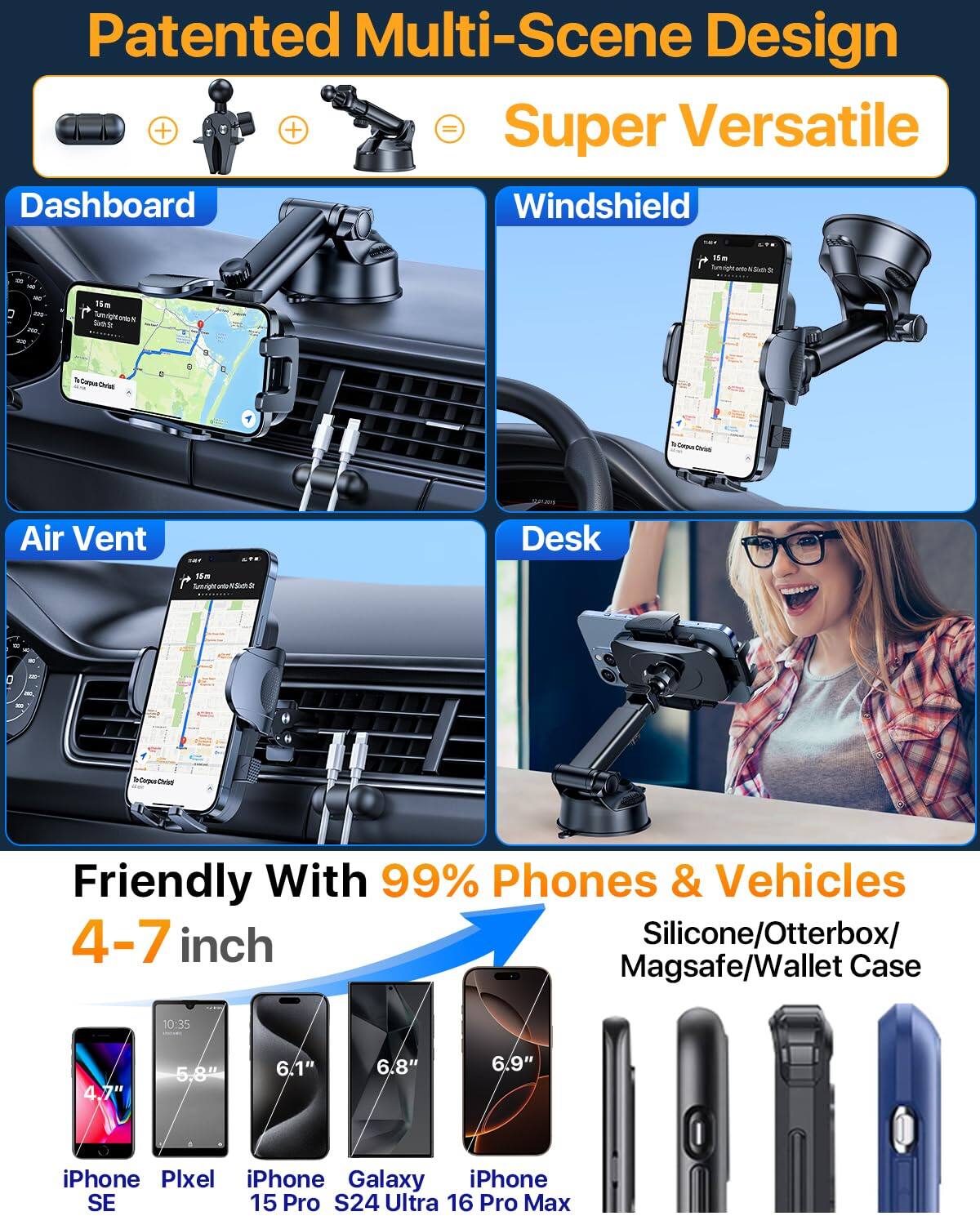 Patented Multi-Scene Design  
Super Versatile  

Dashboard  
Windshield  
Air Vent  
Desk  

Friendly With 99% Phones & Vehicles  
4-7 inch  

Silicone/Otterbox/Magsafe/Wallet Case  

iPhone SE  
Pixel  
iPhone 15 Pro  
Galaxy S24 Ultra  
iPhone 16 Pro Max  

4.7"  
5.8"  
6.1"  
6.8"  
6.9"