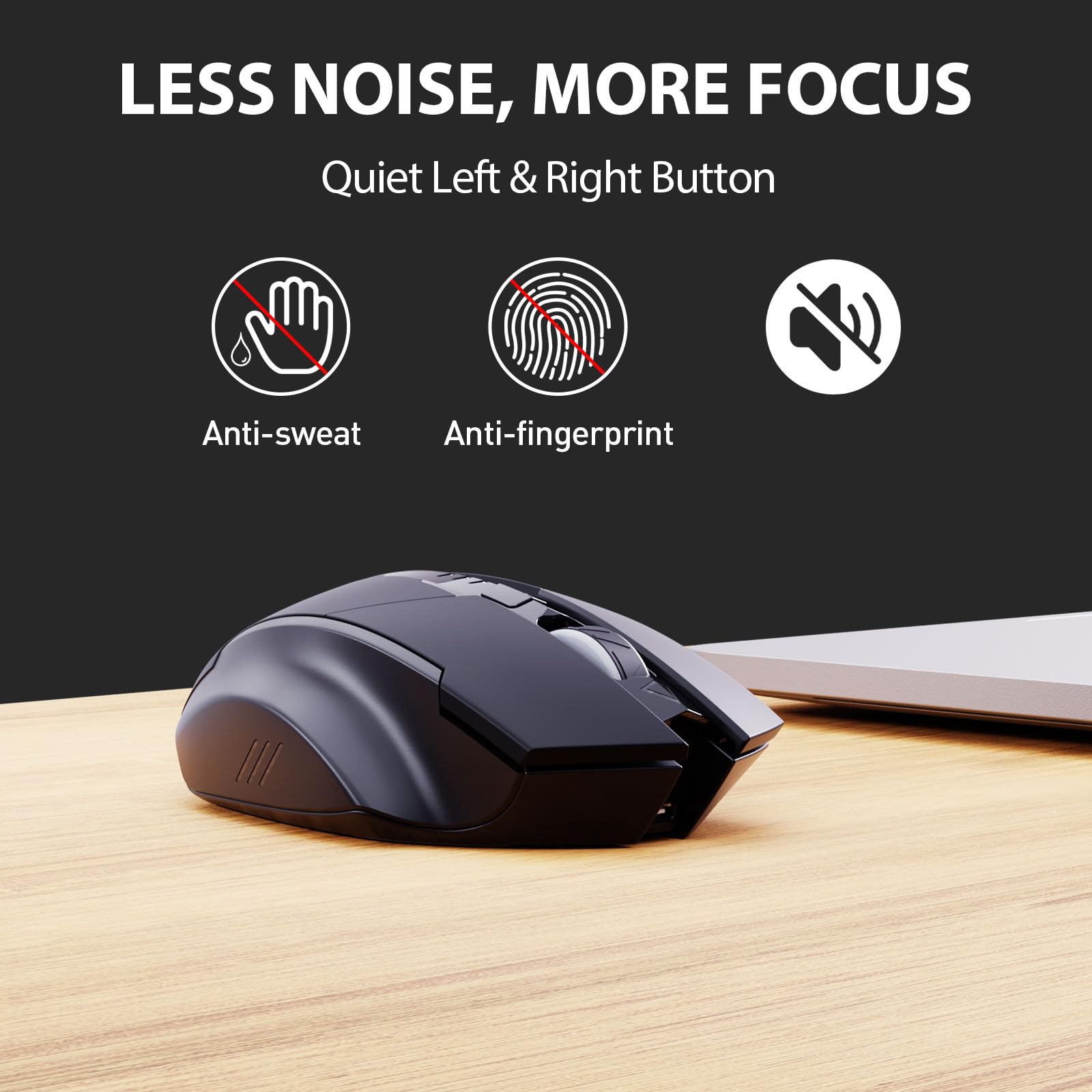 LESS NOISE, MORE FOCUS  
Quiet Left & Right Button  

Anti-sweat  
Anti-fingerprint