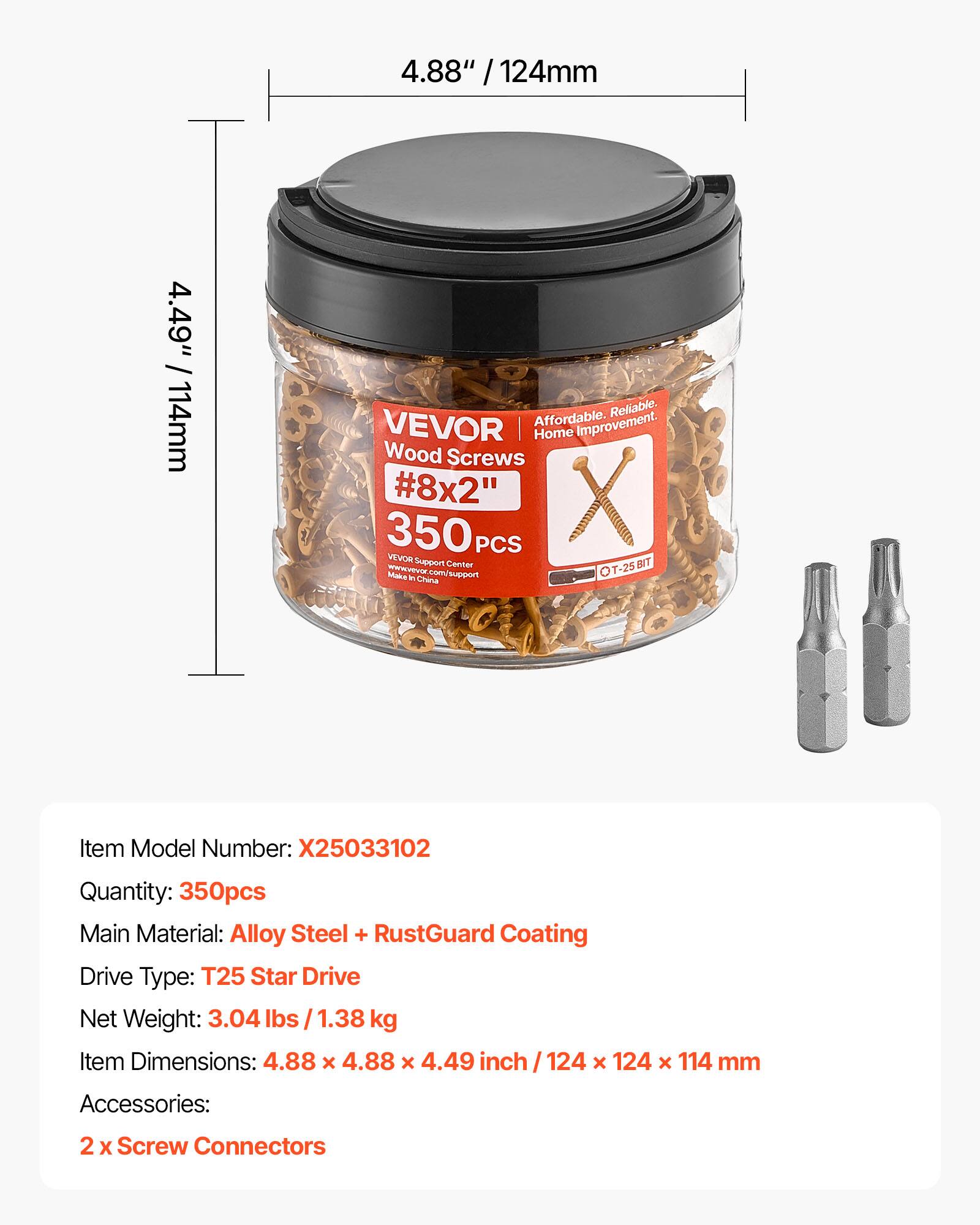 4.88" / 124mm  
4.49" / 114mm  

Affordable. Reliable. VEVOR Home Improvement.  
Wood Screws #8x2" 350 PCS  

VEVOR Support Center T-25 RASA com support T Manke F Chena  

Item Model Number: X25033102  
Quantity: 350pcs  
Main Material: Alloy Steel + RustGuard Coating  
Drive Type: T25 Star Drive  
Net Weight: 3.04 lbs / 1.38 kg  
Item Dimensions: 4.88 x 4.88 x 4.49 inch / 124 x 124 x 114 mm  
Accessories: 2 x Screw Connectors