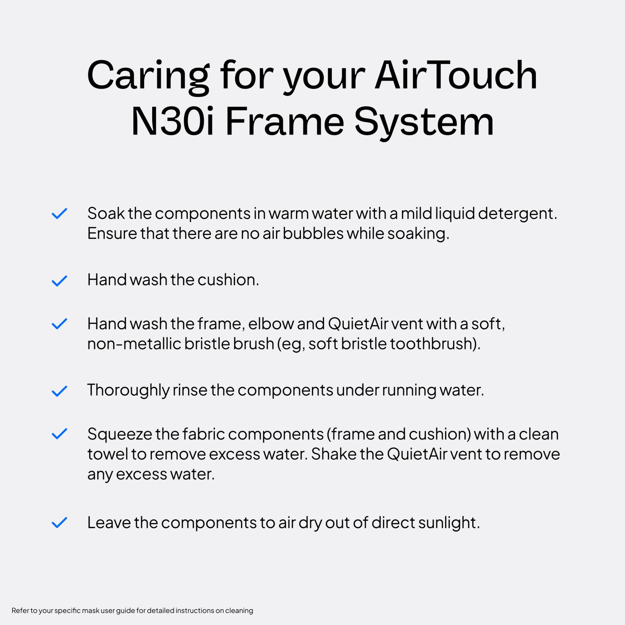 Caring for your AirTouch N30i Frame System

- Soak the components in warm water with a mild liquid detergent. Ensure that there are no air bubbles while soaking.
- Hand wash the cushion.
- Hand wash the frame, elbow and QuietAir vent with a soft, non-metallic bristle brush (eg, soft bristle toothbrush).
- Thoroughly rinse the components under running water.
- Squeeze the fabric components (frame and cushion) with a clean towel to remove excess water. Shake the QuietAir vent to remove any excess water.
- Leave the components to air dry out of direct sunlight.

Refer to your specific mask user guide for detailed instructions on cleaning