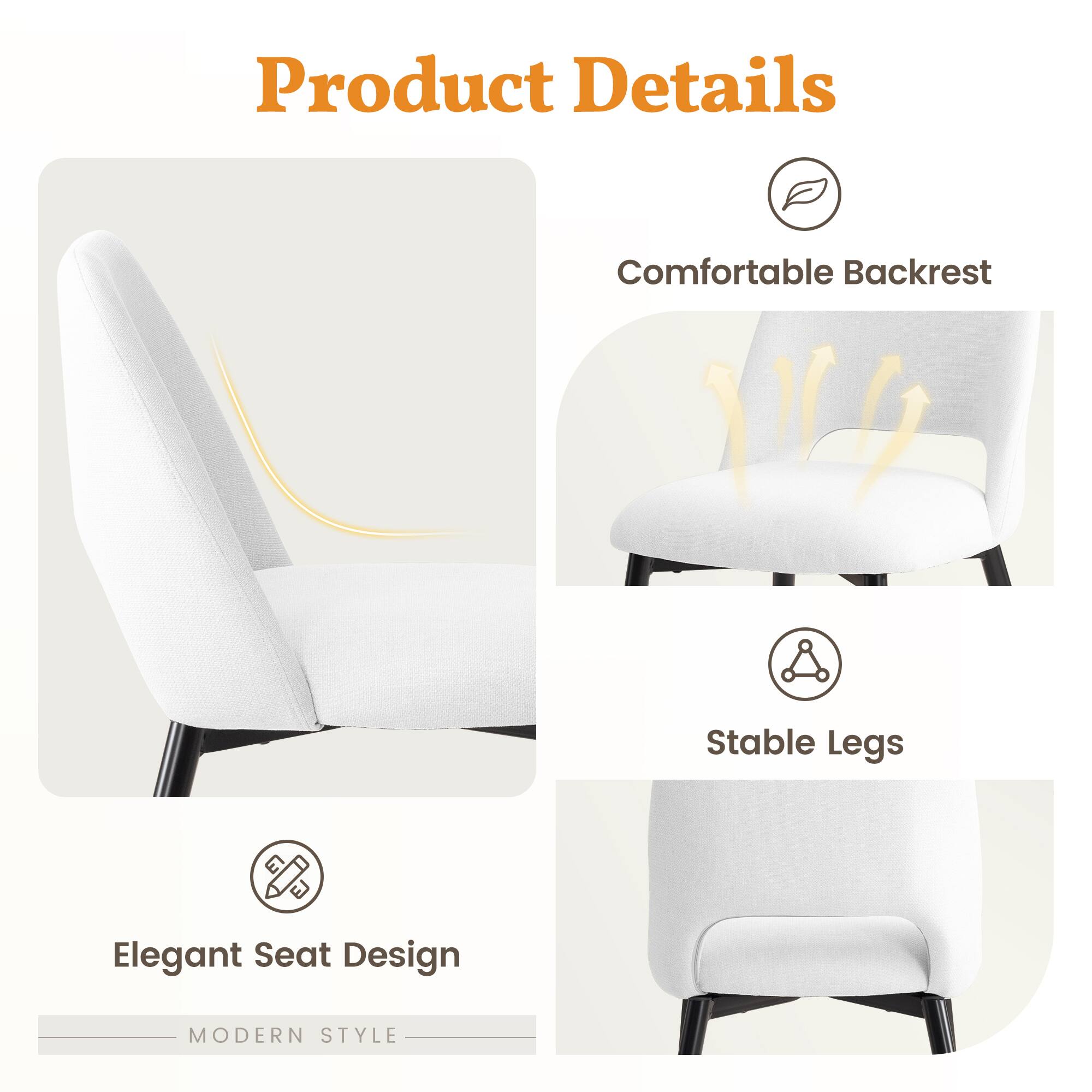 Product Details

- Comfortable Backrest
- Stable Legs
- Elegant Seat Design

MODERN STYLE