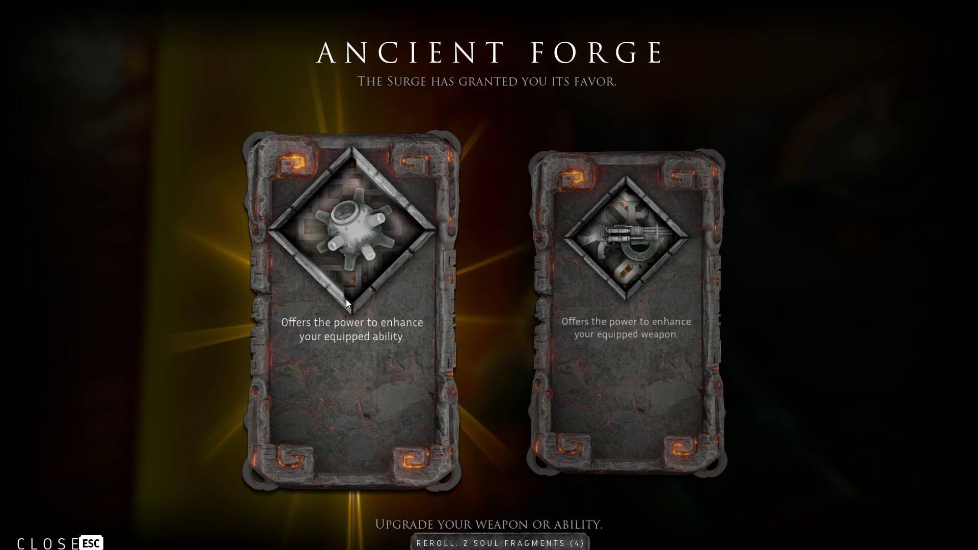 ANCIENT FORGE  
THE SURGE HAS GRANTED YOU ITS FAVOR.

Offers the power to enhance your equipped ability.  
Offers the power to enhance your equipped weapon.

CLOSE ESC  
UPGRADE YOUR WEAPON OR ABILITY.  
REROLL 2 SOUL FRAGMENTS (4)