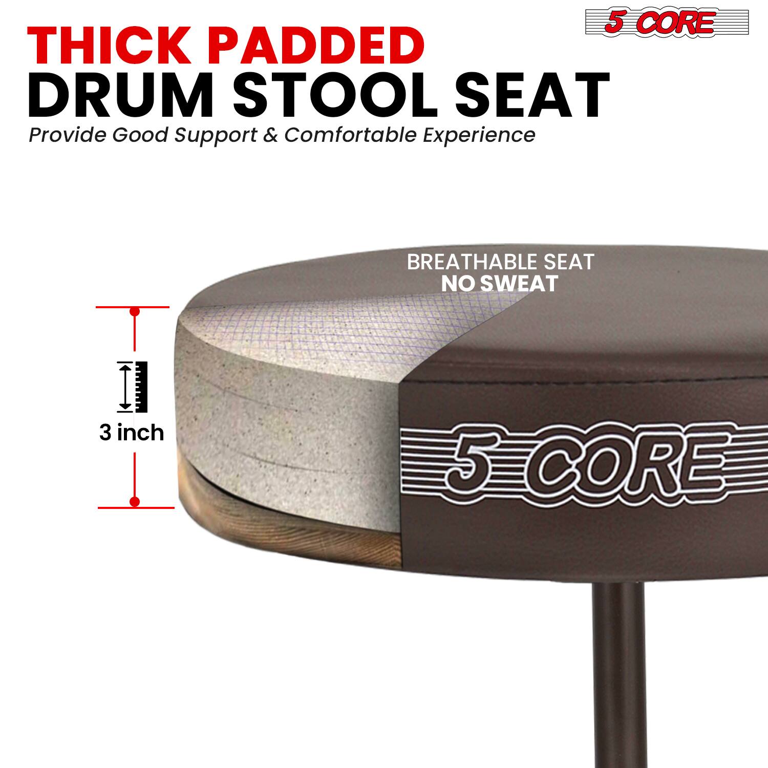 5 CORE THICK PADDED DRUM STOOL SEAT  
Provide Good Support & Comfortable Experience  
BREATHABLE SEAT NO SWEAT  
3 inch  
5 CORE