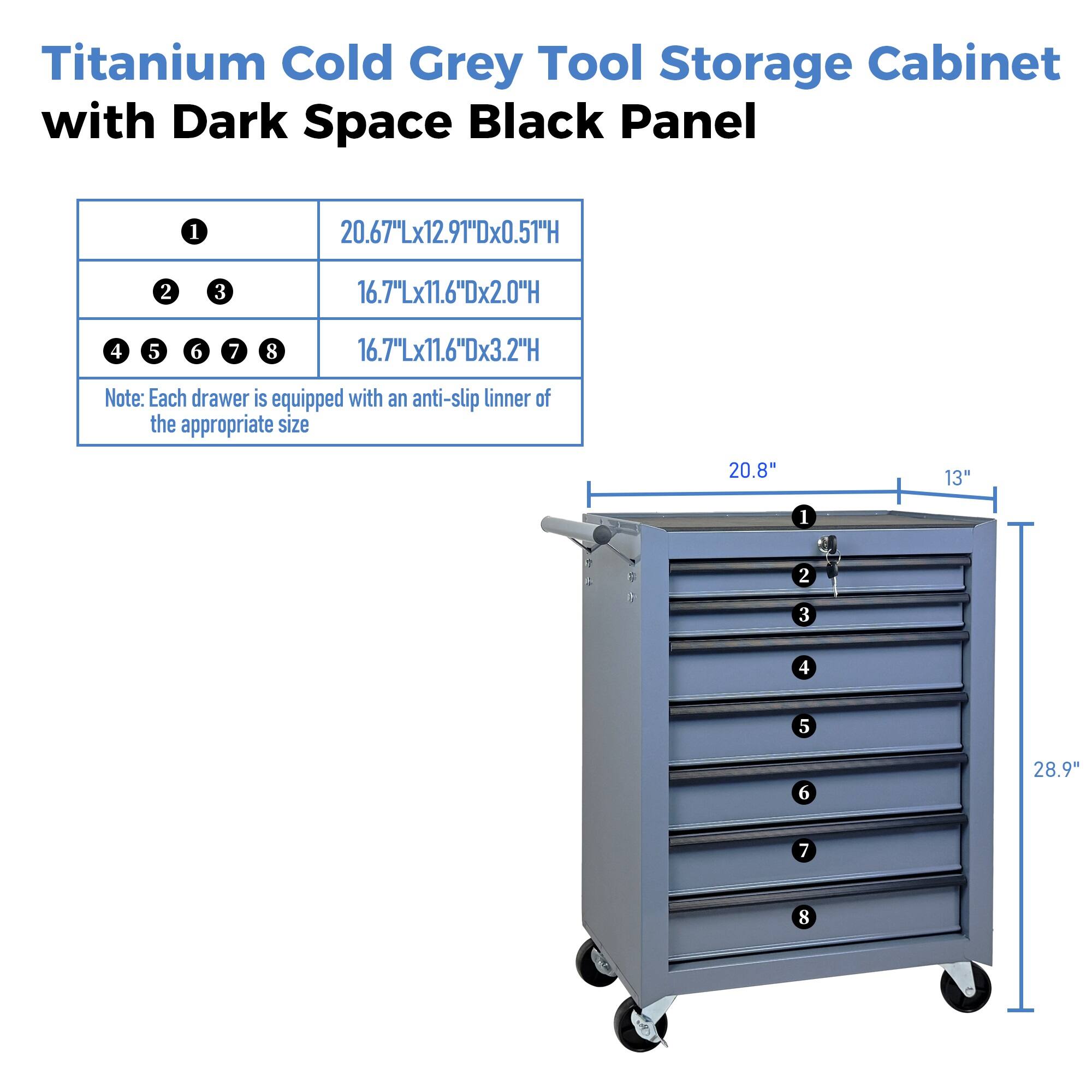Titanium Cold Grey Tool Storage Cabinet with Dark Space Black Panel

1. 20.67"Lx12.91"Dx0.51"H
2. 3. 16.7"Lx11.6"Dx2.0"H
4. 5. 6. 7. 8. 16.7"Lx11.6"Dx3.2"H

Note: Each drawer is equipped with an anti-slip linner of the appropriate size

20.8" 13" 28.9"