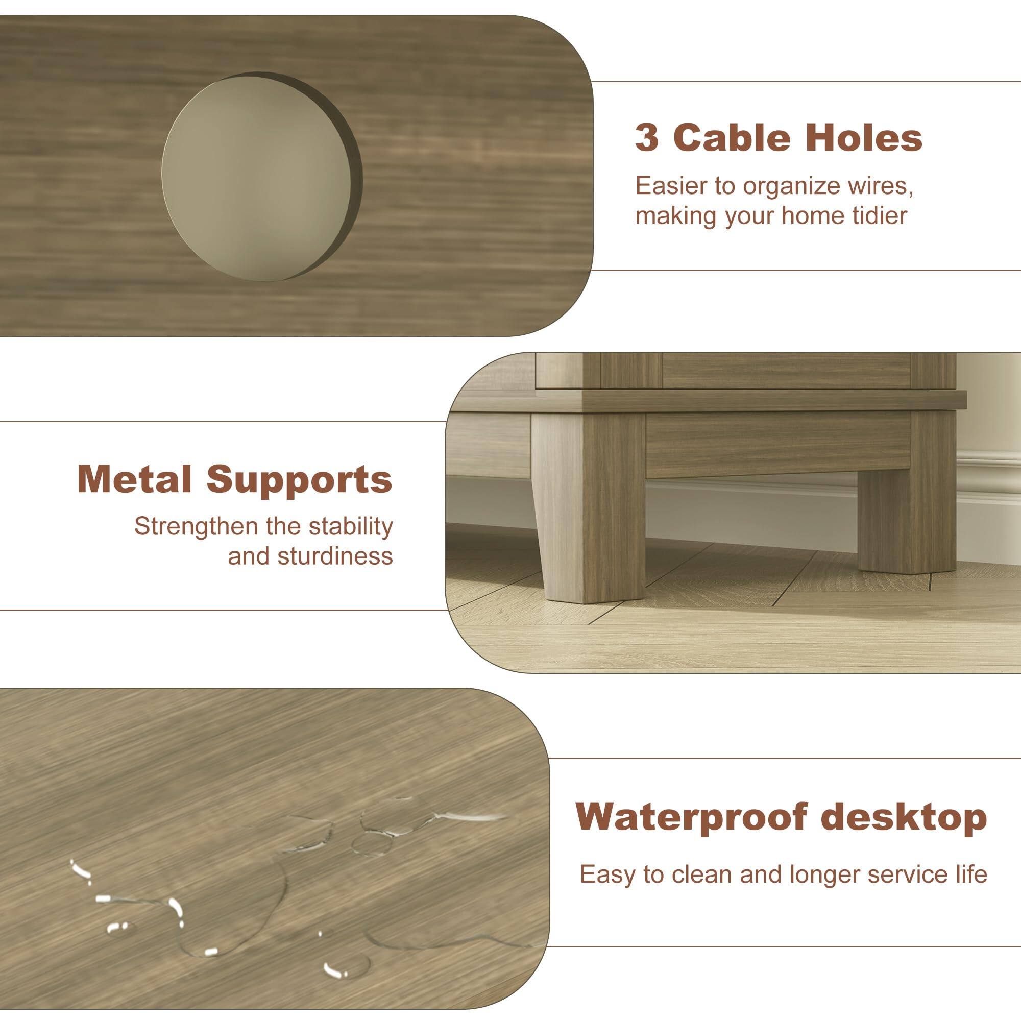 3 Cable Holes  
Easier to organize wires, making your home tidier  

Metal Supports  
Strengthen the stability and sturdiness  

Waterproof desktop  
Easy to clean and longer service life