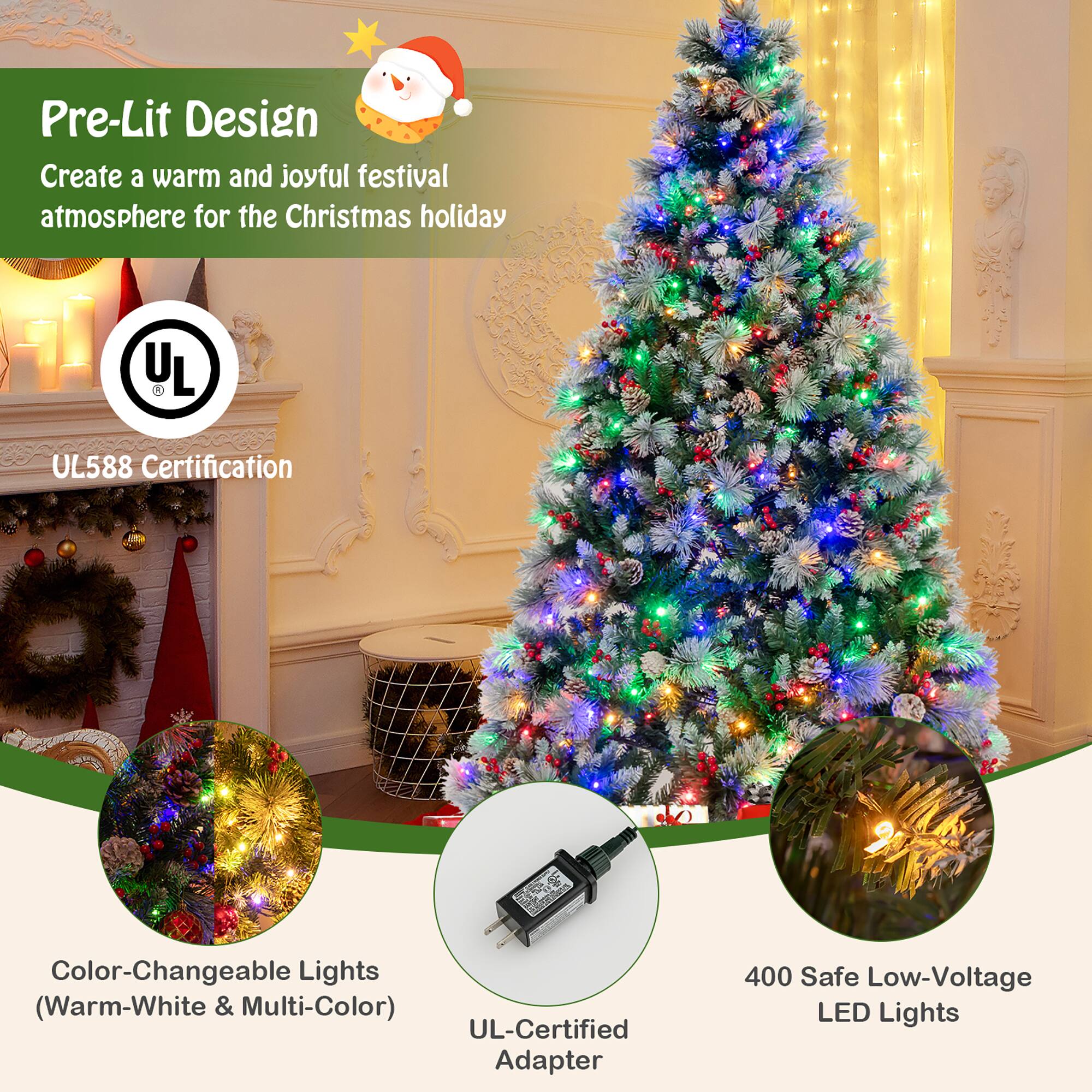 Pre-Lit Design  
Create a warm and joyful festival atmosphere for the Christmas holiday  

UL588 Certification  

Color-Changeable Lights (Warm-White & Multi-Color)  

UL-Certified Adapter  

400 Safe Low-Voltage LED Lights