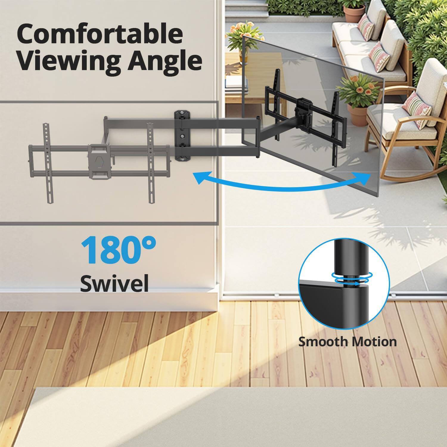 Comfortable Viewing Angle  
180° Swivel  
Smooth Motion