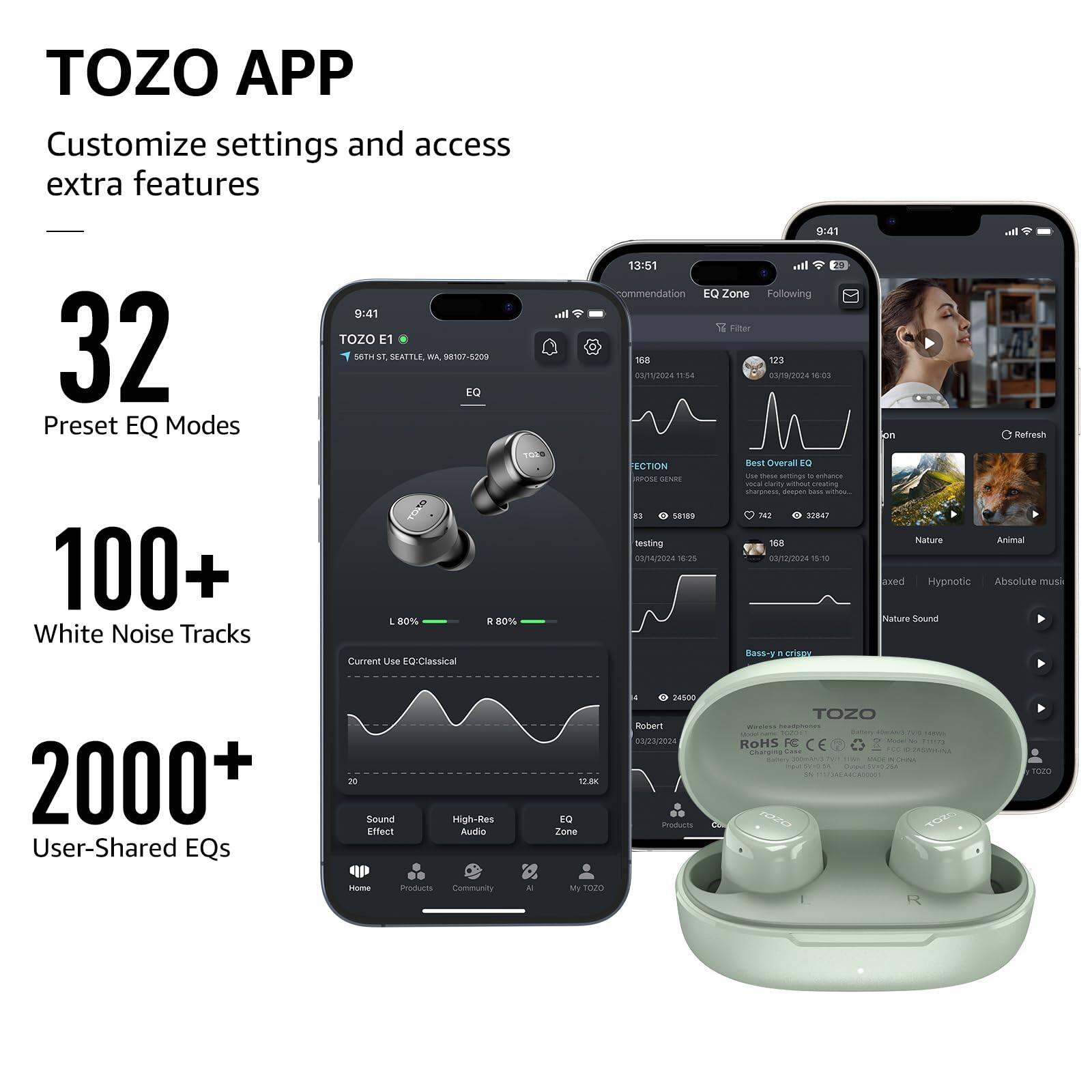 TOZO APP Customize settings and access extra features
32 Preset EQ Modes
100+ White Noise Tracks
2000+ User-Shared EQs

TOZO E1
SEATTLE, WA 98107-8200
EQ L 80% R 80%
Current Use EQ: Classical

9:41
13:51

Recommendation EQ Zone Following Filter
108 123
03/2024 11:54
03/2024 16:03

Bass + yn crispy

Nature Animal
Hypnotic
Absolute music
Nature Sound

Sound Effect
High-Res Audio

Home
Products
Community
My T020