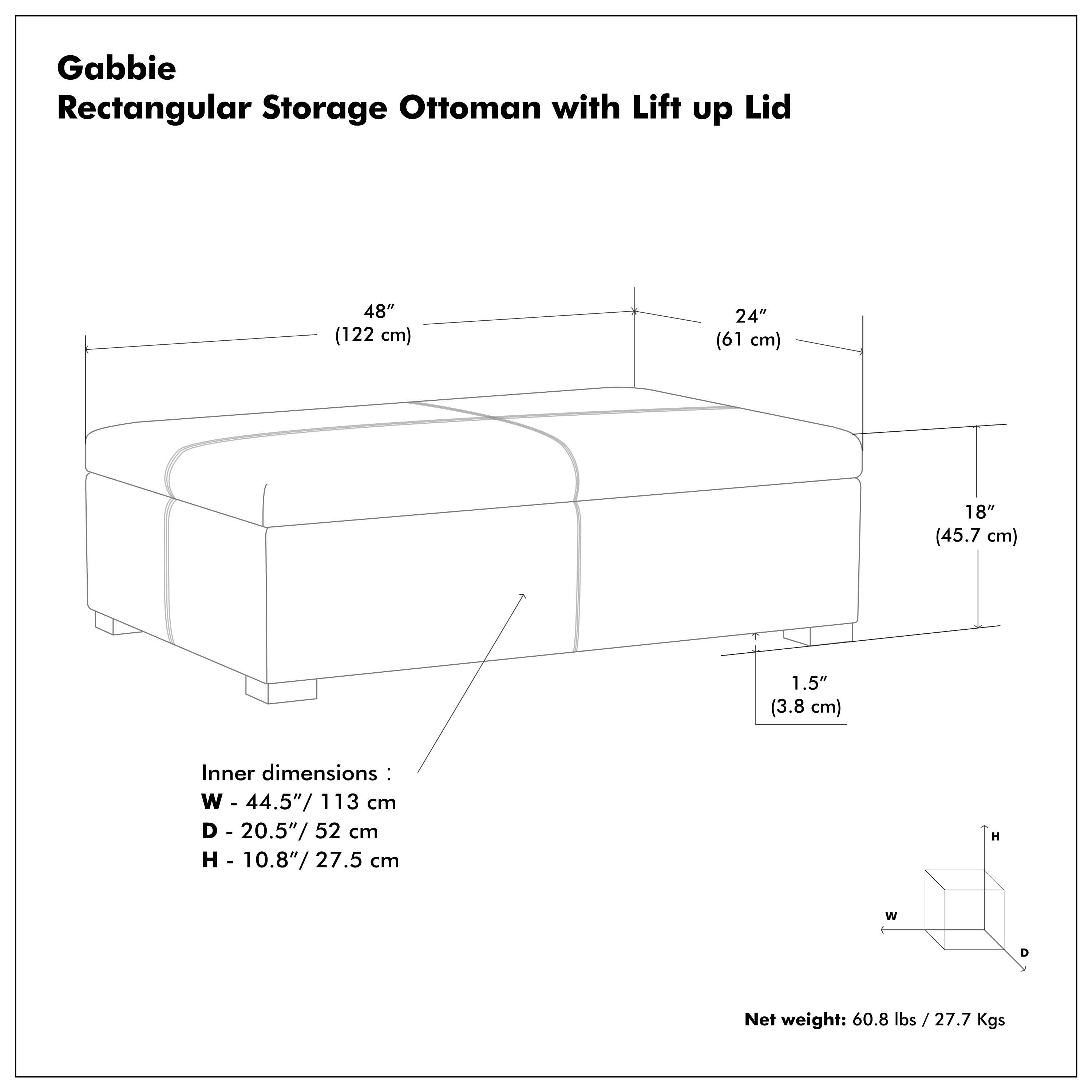 Gabbie Rectangular Storage Ottoman with Lift up Lid

48" (122 cm)  
24" (61 cm)  
18" (45.7 cm)  
1.5" (3.8 cm)  

Inner dimensions:  
W - 44.5" / 113 cm  
D - 20.5" / 52 cm  
H - 10.8" / 27.5 cm  

Net weight: 60.8 lbs / 27.7 Kgs