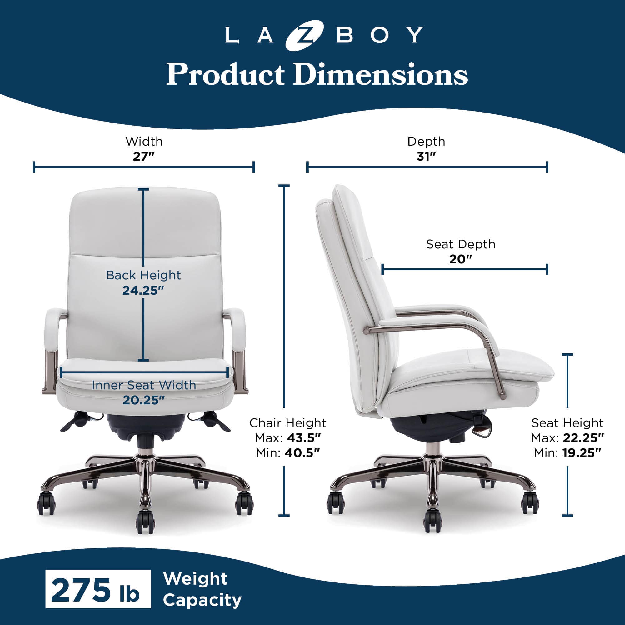 LA-Z-BOY Product Dimensions:
* Width: 27"
* Depth: 31"
* Back Height: 24.25"
* Seat Depth: 20"
* Inner Seat Width: 20.25"
* Chair Height Max: 43.5"
* Chair Height Min: 40.5"
* Seat Height Max: 22.25"
* Seat Height Min: 19.25"
* Weight: 275 lb
* Capacity: 275 lb