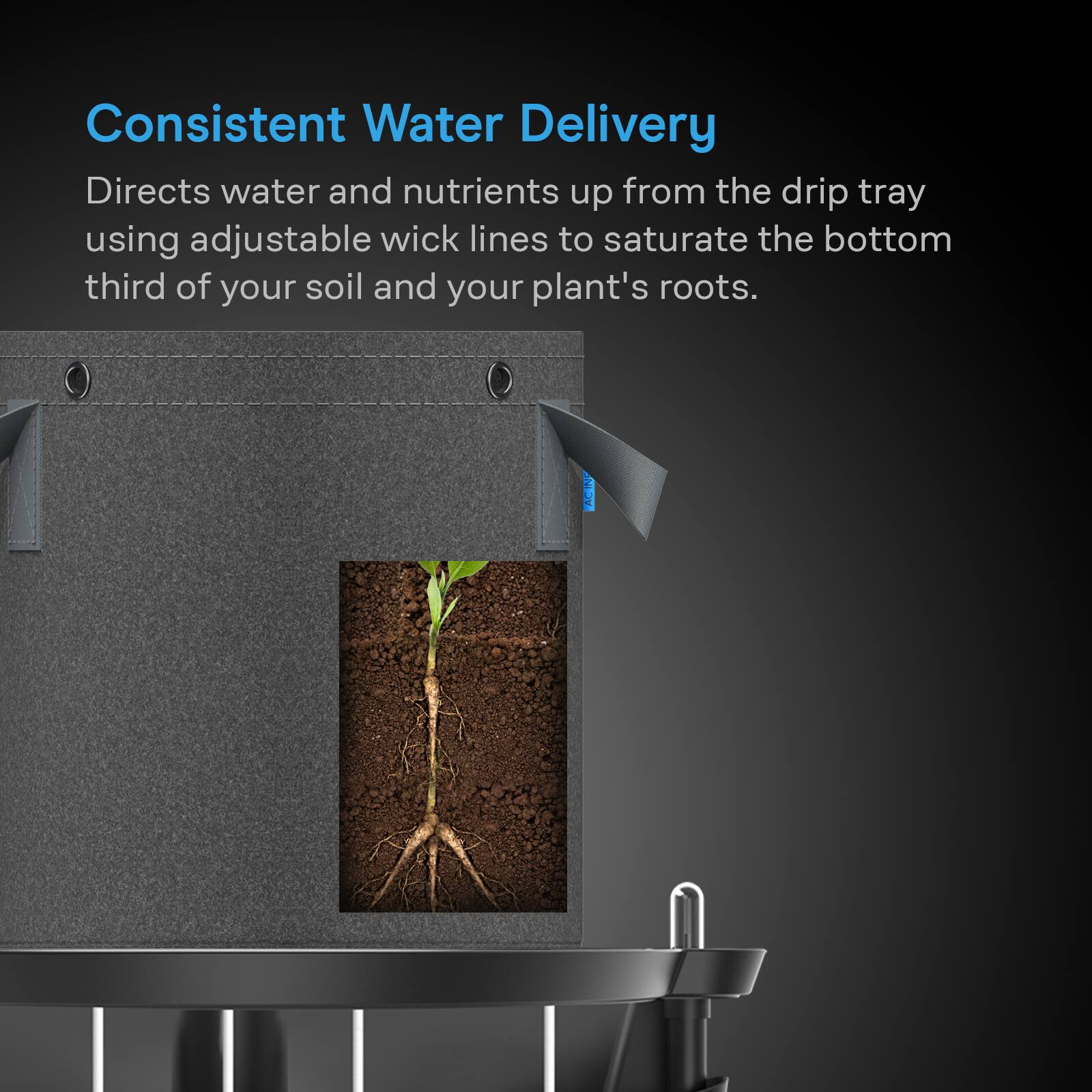 Consistent Water Delivery  
Directs water and nutrients up from the drip tray using adjustable wick lines to saturate the bottom third of your soil and your plant's roots.