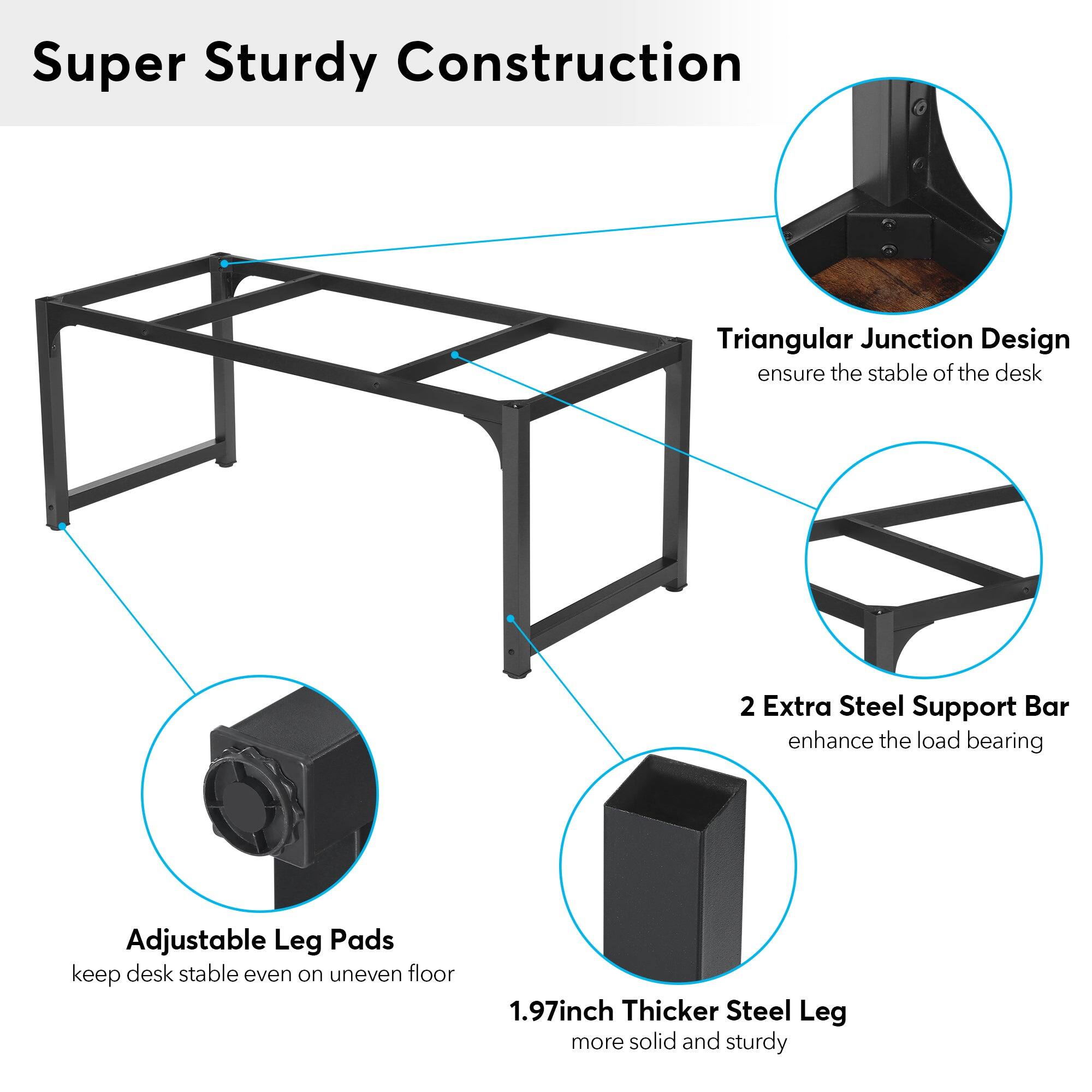 Super Sturdy Construction

Triangular Junction Design ensure the stable of the desk

2 Extra Steel Support Bar enhance the load bearing

Adjustable Leg Pads keep desk stable even on uneven floor

1.97inch Thicker Steel Leg more solid and sturdy