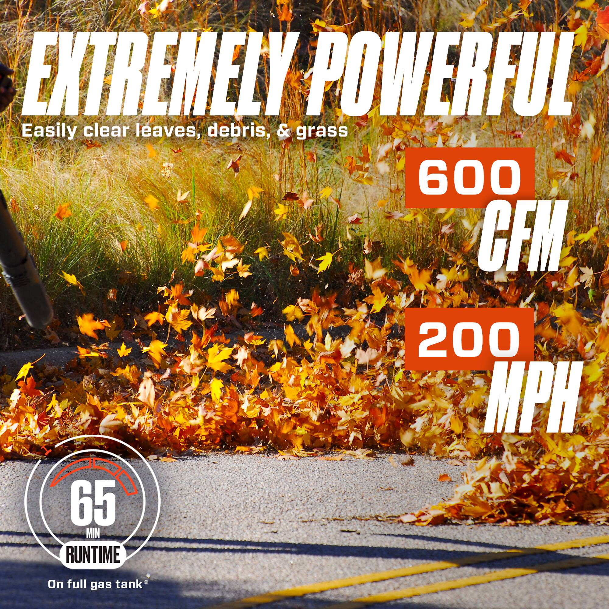 EXTREMELY POWERFUL  
Easily clear leaves, debris, & grass  
600 CFM  
200 MPH  
65 MIN RUNTIME  
On full gas tank