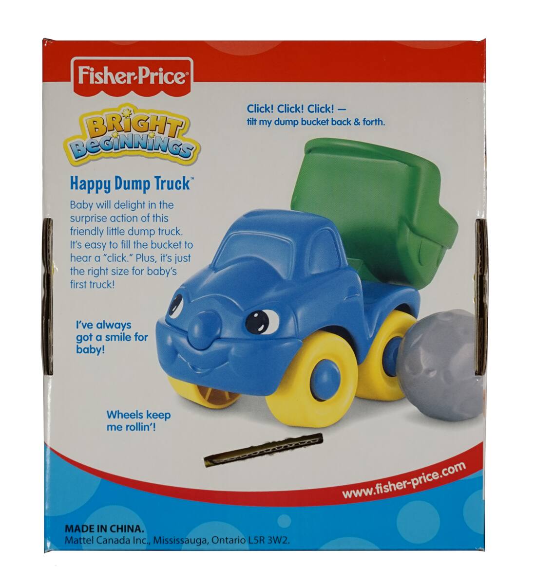 Fisher-Price  
BRIGHT BEGINNINGS  

Happy Dump Truck™  

Baby will delight in the surprise action of this friendly little dump truck. It's easy to fill the bucket to hear a "click." Plus, it's just the right size for baby's first truck!  

Click! Click! Click! — tilt my dump bucket back & forth.  

I've always got a smile for baby!  

Wheels keep me rollin'!  

MADE IN CHINA.  
Mattel Canada Inc., Mississauga, Ontario L5R 3W2.  
www.fisher-price.com
