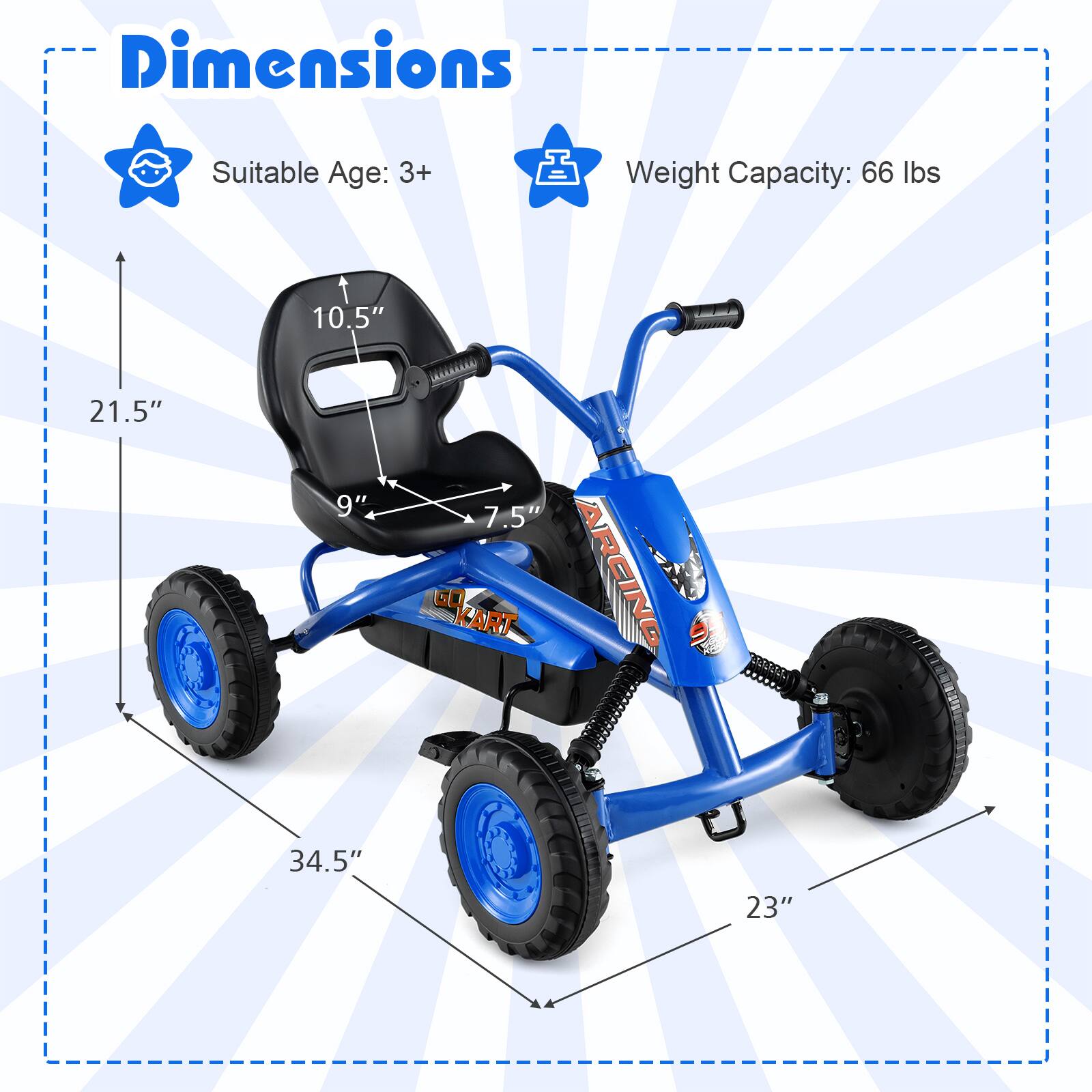 Dimensions  
Suitable Age: 3+  
Weight Capacity: 66 lbs  

10.5"  
21.5"  
9"  
7.5"  
34.5"  
23"