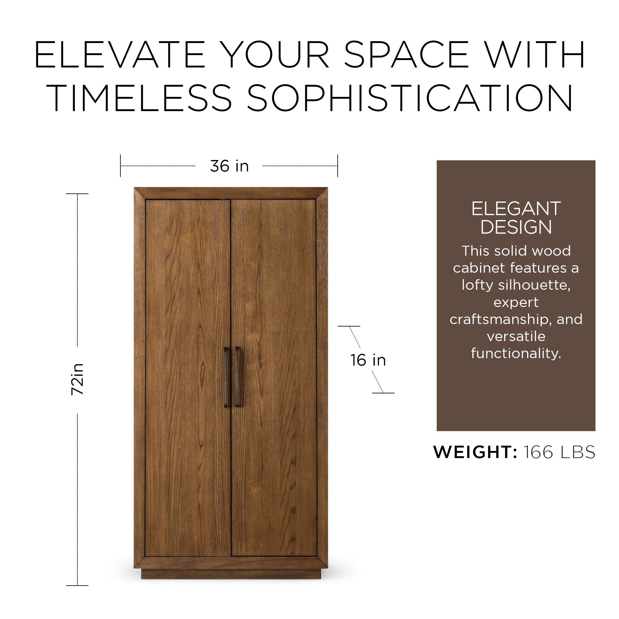 ELEVATE YOUR SPACE WITH TIMELESS SOPHISTICATION

36 in  
72 in  
16 in  

ELEGANT DESIGN  
This solid wood cabinet features a lofty silhouette, expert craftsmanship, and versatile functionality.

WEIGHT: 166 LBS
