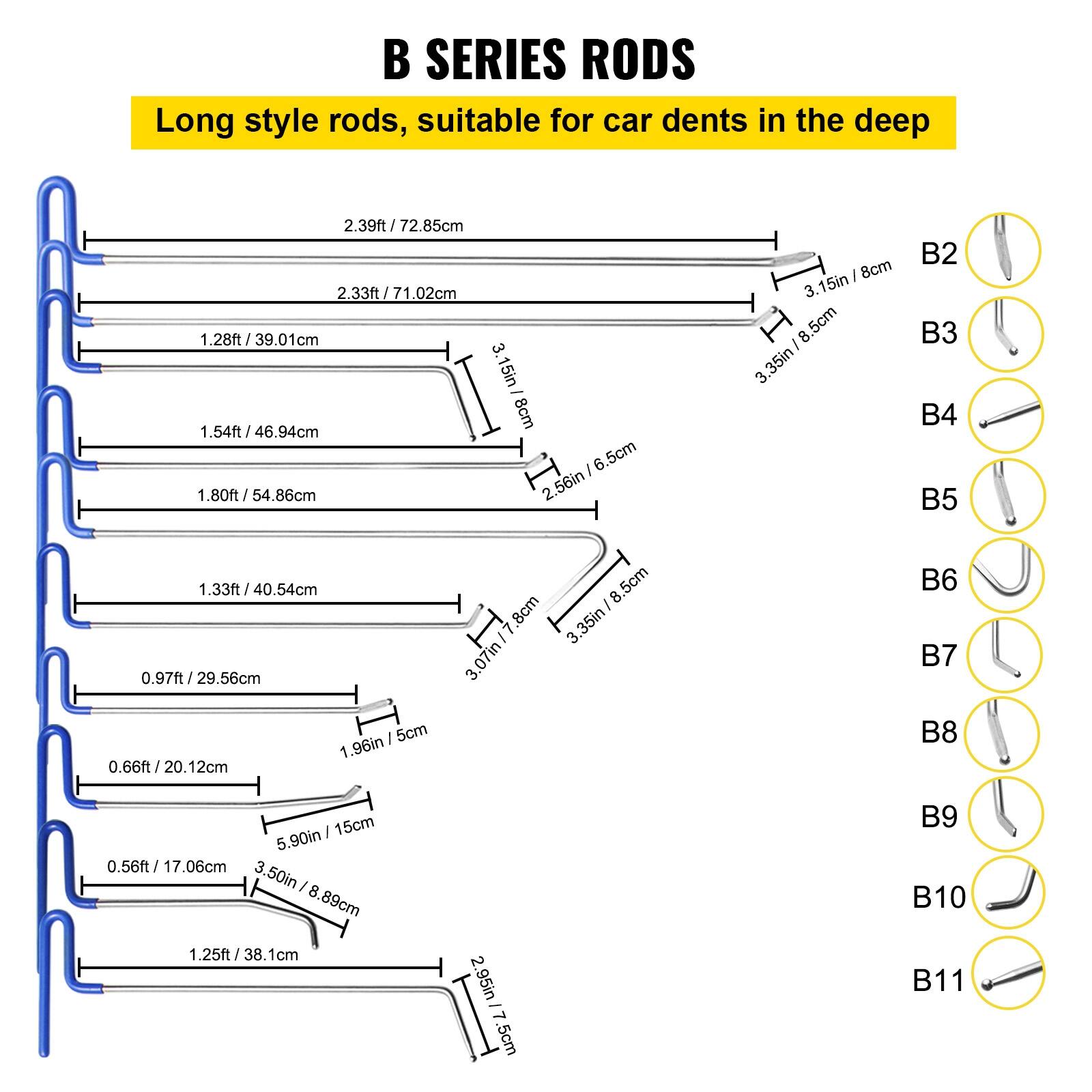 B SERIES RODS

Long style rods, suitable for car dents in the deep

- 2.39ft / 72.85cm
- 2.33ft / 71.02cm
- 1.28ft / 39.01cm
- 1.54ft / 46.94cm
- 1.80ft / 54.86cm
- 1.33ft / 40.54cm
- 0.97ft / 29.56cm
- 0.66ft / 20.12cm
- 0.56ft / 17.06cm
- 1.25ft / 38.1cm

B2: 3.15in / 8cm
B3: 3.35in / 8.5cm
B4: 3.15in / 8cm
B5: 3.07in / 7.8cm
B6: 3.15in / 8cm
B7: 
