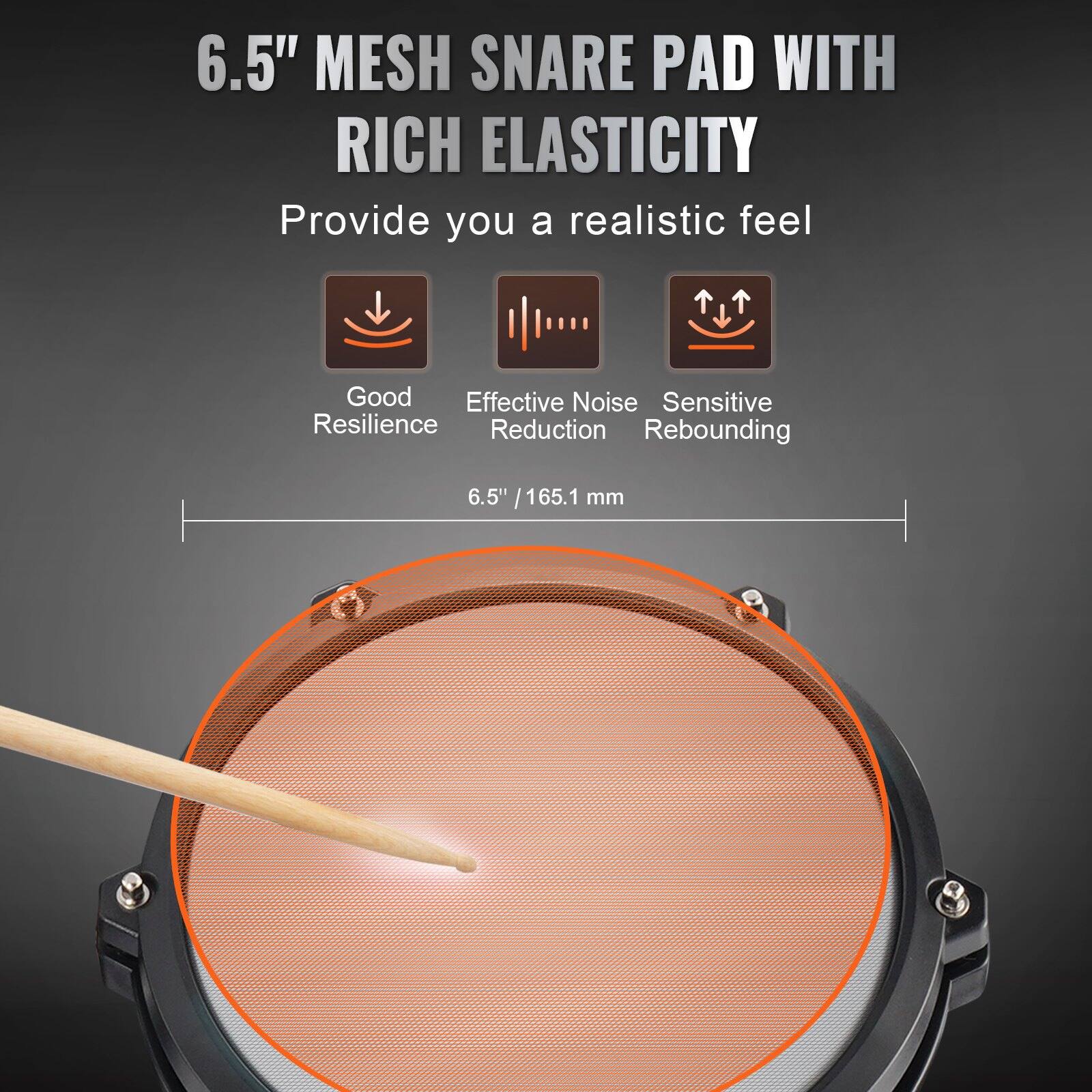 6.5" MESH SNARE PAD WITH RICH ELASTICITY  
Provide you a realistic feel  

- Good Resilience  
- Effective Noise Reduction  
- Sensitive Rebounding  

6.5" / 165.1 mm