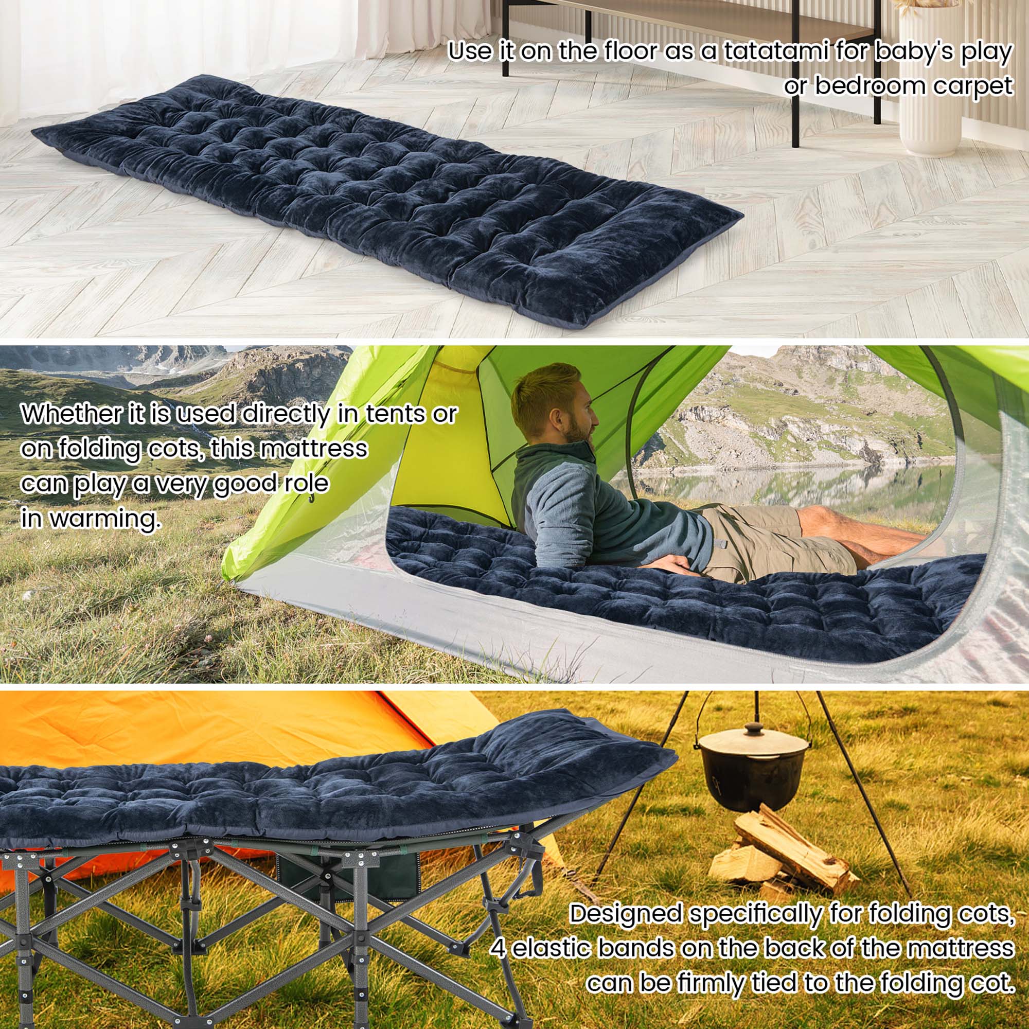 Use it on the floor as a tatami for baby's play or bedroom carpet. Whether it is used directly in tents or on folding cots, this mattress can play a very good role in warming. Designed specifically for folding cots, 4 elastic bands on the back of the mattress can be firmly tied to the folding cot.